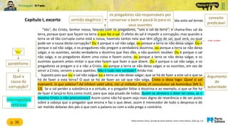 Capítulo I, excerto
“Vós”, diz Cristo, Senhor nosso, falando com os pregadores, “sois o sal da terra”; e chama-lhes sal da
terra, porque quer que façam na terra o que faz o sal. O efeito do sal é impedir a corrupção; mas quando a
terra se vê tão corrupta como está a nossa, havendo tantos nela que têm ofício de sal, qual será, ou qual
pode ser a causa desta corrupção? Ou é porque o sal não salga, ou porque a terra se não deixa salgar. Ou é
porque o sal não salga, e os pregadores não pregam a verdadeira doutrina; ou porque a terra se não deixa
salgar, e os ouvintes, sendo verdadeira a doutrina que lhes dão, a não querem receber. Ou é porque o sal
não salga, e os pregadores dizem uma coisa e fazem outra; ou porque a terra se não deixa salgar, e os
ouvintes querem antes imitar o que eles fazem que fazer o que dizem. Ou é porque o sal não salga, e os
pregadores se pregam a si e não a Cristo; ou porque a terra se não deixa salgar, e os ouvintes, em vez de
servir a Cristo, servem a seus apetites. Não é tudo isto verdade? Ainda mal.
Suposto pois que ou o sal não salgue ou a terra se não deixe salgar; que se há de fazer a este sal e que se
há de fazer a esta terra? O que se há de fazer ao sal que não salga, Cristo o disse logo: Quod si sal
evanuerit, in quo salietur? Ad nihilum valet ultra, nisi ut mittatur foras, et conculcetur ab hominibus [Mt 5,
13]. Se o sal perder a substância e a virtude, e o pregador faltar à doutrina e ao exemplo, o que se lhe há
de fazer é lançá-lo fora como inútil, para que seja pisado de todos. Quem se atrevera a dizer tal coisa, se o
mesmo Cristo a não pronunciara? Assim como não há quem seja mais digno de reverência e de ser posto
sobre a cabeça que o pregador que ensina e faz o que deve; assim é merecedor de todo o desprezo e de
ser metido debaixo dos pés o que com a palavra ou com a vida prega o contrário.
Padre António Vieira, Sermão de Santo António, Porto, Porto Editora, 2020, pp. 5-6
função, ocupação
conceito
predicável
interrogações
retóricas
p. 30
Vos estis sal terrae.
sentido alegórico
os pregadores são responsáveis por
conservar o bem e passá-lo para os
seus ouvintes
“ou”
paralelismo
Qual a
causa da
corrupção?
Argumento
de
autoridade
 