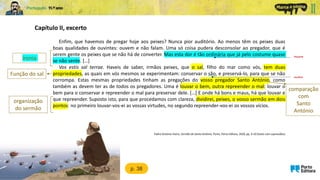 Capítulo II, excerto
Enfim, que havemos de pregar hoje aos peixes? Nunca pior auditório. Ao menos têm os peixes duas
boas qualidades de ouvintes: ouvem e não falam. Uma só coisa pudera desconsolar ao pregador, que é
serem gente os peixes que se não há de converter. Mas esta dor é tão ordinária que já pelo costume quase
se não sente. […]
Vos estis sal terrae. Haveis de saber, irmãos peixes, que o sal, filho do mar como vós, tem duas
propriedades, as quais em vós mesmos se experimentam: conservar o são, e preservá-lo, para que se não
corrompa. Estas mesmas propriedades tinham as pregações do vosso pregador Santo António, como
também as devem ter as de todos os pregadores. Uma é louvar o bem, outra repreender o mal: louvar o
bem para o conservar e repreender o mal para preservar dele. […] E onde há bons e maus, há que louvar e
que repreender. Suposto isto, para que procedamos com clareza, dividirei, peixes, o vosso sermão em dois
pontos: no primeiro louvar-vos-ei as vossas virtudes, no segundo repreender-vos-ei os vossos vícios.
frequente
p. 38
ironia
saudável
Padre António Vieira, Sermão de Santo António, Porto, Porto Editora, 2020, pp. 9-10 (texto com supressões)
Função do sal
comparação
com
Santo
António
organização
do sermão
 
