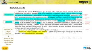 Capítulo II, excerto
espécie de
macaco
p. 39
enumeração
locais onde os rios
ou os mares são
mais profundos
Padre António Vieira, Sermão de Santo António, Porto, Porto Editora, 2020, pp. 14-17 (texto com supressões)
gradação
exemplo de
Santo
António
ave de rapina
diurna
obrigações
afasta-se dos
homens, que
são fonte de
pecado
[…] Falando dos peixes, Aristóteles diz que só eles, entre todos os animais, se não domam nem
domesticam. Dos animais terrestres o cão é tão doméstico, o cavalo tão sujeito, o boi tão serviçal, o bugio
tão amigo ou tão lisonjeiro, e até os leões e os tigres com arte e benefícios se amansam. Dos animais do ar,
afora aquelas aves que se criam e vivem connosco, o papagaio nos fala, o rouxinol nos canta, o açor nos
ajuda e nos recreia; e até as grandes aves de rapina, encolhendo as unhas, reconhecem a mão de quem
recebem o sustento. Os peixes, pelo contrário, lá se vivem nos seus mares e rios, lá se mergulham nos seus
pegos, lá se escondem nas suas grutas, e não há nenhum tão grande que se fie do homem, nem tão
pequeno que não fuja dele. […] Peixes, quanto mais longe dos homens, tanto melhor: trato e familiaridade
com eles, Deus vos livre! Se os animais da terra e do ar querem ser seus familiares, façam-no muito
embora, que com suas pensões o fazem. [...]
[…] Vede, peixes, quão grande bem é estar longe dos homens. […]
[…] Se isto vos pregou também Santo António, […] bem vos pudera alegar consigo que quanto mais
buscava a Deus, tanto mais fugia dos homens.
 