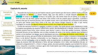 Capítulo III, excerto
p. 42
Exemplo da
rémora
livre-arbítrio
Padre António Vieira, Sermão de Santo António, Porto, Porto Editora, 2020, pp. 22-25 (texto com supressões)
antítese
exemplo de
Santo António
baixos
o efeito das
palavras de
Santo António é
comparável à
rémora
Rémora
(https://blogdopescador.com/remora-peixe/)
diminutivo
varetas com que o
artilheiro ateava fogo à
pólvora das bocas de
fogo
inchados,
envaidecidos
referência à língua
de Santo António
Passando dos da Escritura aos da história natural, quem haverá que não louve e admire muito a virtude
tão celebrada da rémora? […] Quem haverá, digo, que não admire a virtude daquele peixezinho tão
pequeno no corpo e tão grande na força e no poder, que, não sendo maior de um palmo, se se pega ao
leme de uma nau da Índia, apesar das velas e dos ventos e de seu próprio peso e grandeza, a prende e
amarra mais que as mesmas âncoras, sem se poder mover, nem ir por diante? Oh, se houvera uma rémora
na terra que tivesse tanta força como a do mar, que menos perigos haveria na vida, e que menos
naufrágios no mundo! Se alguma rémora houve na terra, foi a língua de Santo António […].
O leme da natureza humana é o alvedrio; o piloto é a razão: mas quão poucas vezes obedecem à razão
os ímpetos precipitados do alvedrio? Neste leme, porém, tão desobediente e rebelde, mostrou a língua de
António quanta força tinha, como rémora, para domar e parar a fúria das paixões humanas. Quantos,
correndo fortuna na nau Soberba, com as velas inchadas do vento e da mesma soberba (que também é
vento), se iam desfazer nos baixos, que já rebentavam por proa, se a língua de António, como rémora, não
tivesse mão no leme, até que as velas se amainassem, como mandava a razão, e cessasse a tempestade de
fora e a de dentro? Quantos, embarcados na nau Vingança, com a artilharia abocada e os bota-fogos
acesos, corriam enfunados a dar-se batalha, onde se queimariam ou deitariam a pique, se a rémora da
língua de António lhes não detivesse a fúria, até que composta a ira e ódio, com bandeiras de paz, se
salvassem amigavelmente? [...] Esta é a língua, peixes, do vosso grande pregador, que também foi rémora
vossa, enquanto o ouvistes; e porque agora está muda (posto que ainda se conserva inteira) se veem e
choram na terra tantos naufrágios.
 