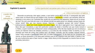 Capítulo V, excerto
Padre António Vieira, Sermão de Santo António, Porto, Porto Editora, 2020, pp. 45-46
o poder das
armas
sobrepõe-se
mostrado arrogância e
fanfarronice
fraquejassem
p. 53
crítica (particular) aos peixes para criticar o ser humano
crítica à presunção e arrogância
exemplo
bíblico
Descendo ao particular, direi agora, peixes, o que tenho contra alguns de vós. E começando aqui pela
nossa costa: no mesmo dia em que cheguei a ela, ouvindo os roncadores e vendo o seu tamanho, tanto me
moveram o riso como a ira. É possível que, sendo vós uns peixinhos tão pequenos, haveis de ser as roncas
do mar?! Se com uma linha de coser e um alfinete torcido vos pode pescar um aleijado, porque haveis de
roncar tanto? Mas por isso mesmo roncais. Dizei-me: o espadarte porque não ronca? Porque,
ordinariamente, quem tem muita espada, tem pouca língua. Isto não é regra geral; mas é regra geral que
Deus não quer roncadores, e que tem particular cuidado de abater e humilhar aos que muito roncam.
S. Pedro, a quem muito bem conheceram vossos antepassados, tinha tão boa espada que ele só avançou
contra um exército inteiro de soldados romanos; e, se Cristo lha não mandara meter na bainha, eu vos
prometo que havia de cortar mais orelhas que a de Malco. Contudo, que lhe sucedeu naquela mesma
noite? Tinha roncado e barbateado Pedro que, se todos fraqueassem, só ele havia de ser constante até
morrer, se fosse necessário; e foi tanto pelo contrário que só ele fraqueou mais que todos, e bastou a voz
de uma mulherzinha para o fazer tremer e negar. Antes disso já tinha fraqueado na mesma hora em que
prometeu tanto de si.
 