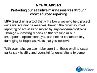 MPA Guardian is a tool that will allow anyone to help protect
our sensitive marine reserves through the crowdsourced
reporting of activities observed by any concerned citizens.
Through submitting reports on this website or our
smartphone applications, you can help to document any
damaging or illegal activities that you observe.
With your help, we can make sure that these pristine ocean
parks stay healthy and bountiful for generations to come.
MPA GUARDIAN
Protecting our sensitive marine reserves through
crowdsourced reporting
 