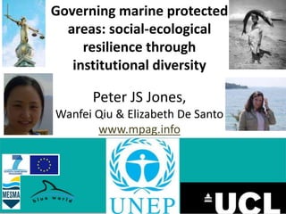 Your logo here 
Governing marine protected 
areas: social-ecological 
resilience through 
institutional diversity 
Peter JS Jones, 
Wanfei Qiu & Elizabeth De Santo 
www.mpag.info 
 