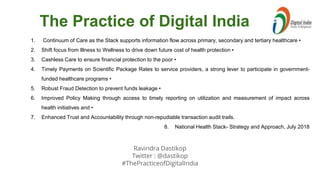 Ravindra Dastikop
Twitter : @dastikop
#ThePracticeofDigitalIndia
The Practice of Digital India
1. Continuum of Care as the Stack supports information flow across primary, secondary and tertiary healthcare •
2. Shift focus from Illness to Wellness to drive down future cost of health protection •
3. Cashless Care to ensure financial protection to the poor •
4. Timely Payments on Scientific Package Rates to service providers, a strong lever to participate in government-
funded healthcare programs •
5. Robust Fraud Detection to prevent funds leakage •
6. Improved Policy Making through access to timely reporting on utilization and measurement of impact across
health initiatives and •
7. Enhanced Trust and Accountability through non-repudiable transaction audit trails.
8. National Health Stack- Strategy and Approach, July 2018
 