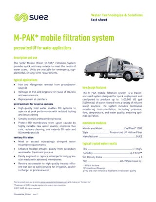 Find a contact near you by visiting www.suezwatertechnologies.com and clicking on “Contact Us.”
*Trademark of SUEZ; may be registered in one or more countries.
©2017 SUEZ. All rights reserved.
FSmobMPAK_EN.doc Jun-17
Water Technologies & Solutions
fact sheet
M-PAK* mobile filtration system
pressurized UF for water applications
description and use
The SUEZ Mobile Water M-PAK* Filtration System
provides quick and easy service to meet the needs of
water users. Units are available for emergency, sup-
plemental, or long-term requirements.
typical applications
• Iron and Manganese removal from groundwater
sources
• Removal of TSS and organics for reuse of process
and waste waters.
• Replacement of clarifiers
pretreatment for reverse osmosis
• High-quality feed water enables RO systems to
operate at peak performance with reduced fouling
and less cleaning
• Simplify overall pretreatment process
• Protect RO membranes from upset caused by
highly variable raw water quality; improves flux
rate, reduces cleaning, and extends DI resin and
RO membrane life
tertiary filtration
• Meet or exceed increasingly stringent water
treatment requirements
• Enhance treated effluent quality from secondary
wastewater treatment process
• Easily augment or replace underperforming gran-
ular media with advanced membranes
• Restore wastewater to high-quality treated efflu-
ent that can be safely reused for irrigation, aquifer
recharge, or process water
key design features
The M-PAK mobile filtration system is a trailer-
enclosed system designed for quick deployment and
configured to produce up to 1,400,000 US gpd
(5450 m3
/d) of water filtered from a variety of influent
water sources. The system includes continuous
monitoring instrumentation, including pressure,
flow, temperature, and water quality, ensuring opti-
mal operation.
membrane modules
Membrane Model ……………………………ZeeWeed* 1500
Style .............................. Pressurized UF Hollow Fiber
Manufacturer .......................................................SUEZ
typical treated water results
TSS ................................................................. ≤ 1 mg/L
Turbidity .....................................................≤0.1 NTU**
Silt Density Index......................................................≤ 3
TOC …………………………………………..40–70%removal †‡
** 95% of the time
† Pretreatment Required
‡ TOC and color removal is dependent on raw water quality
 