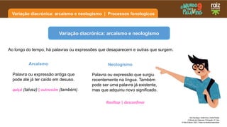 Variação diacrónica: arcaísmo e neologismo | Processos fonologicos
Ana Santiago | Sofia Diniz | Sofia Paixão
O Mundo em Palavras | Português | 9.º ano
© Raiz Editora, 2023 | Todos os direitos reservados
Ao longo do tempo, há palavras ou expressões que desaparecem e outras que surgem.
Variação diacrónica: arcaísmo e neologismo
Palavra ou expressão antiga que
pode até já ter caído em desuso.
quiçá (talvez) | outrossim (também)
Arcaísmo
Palavra ou expressão que surgiu
recentemente na língua. Também
pode ser uma palavra já existente,
mas que adquiriu novo significado.
Neologismo
Rooftop | desconfinar
 