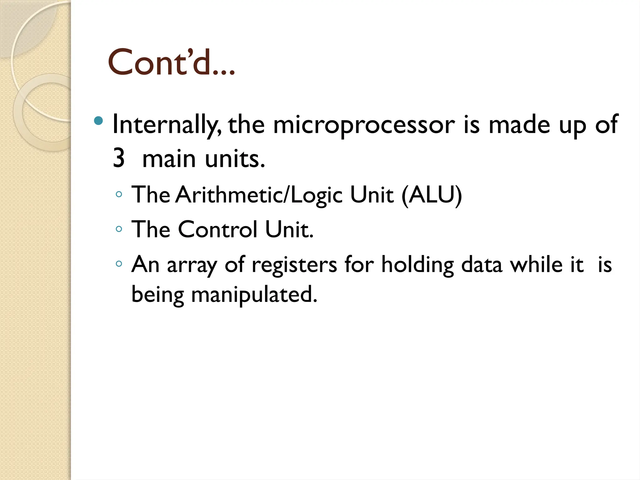 Cont’d...
 Internally, the microprocessor is made up of
3 main units.
◦ The Arithmetic/Logic Unit (ALU)
◦ The Control Unit.
◦ An array of registers for holding data while it is
being manipulated.
 