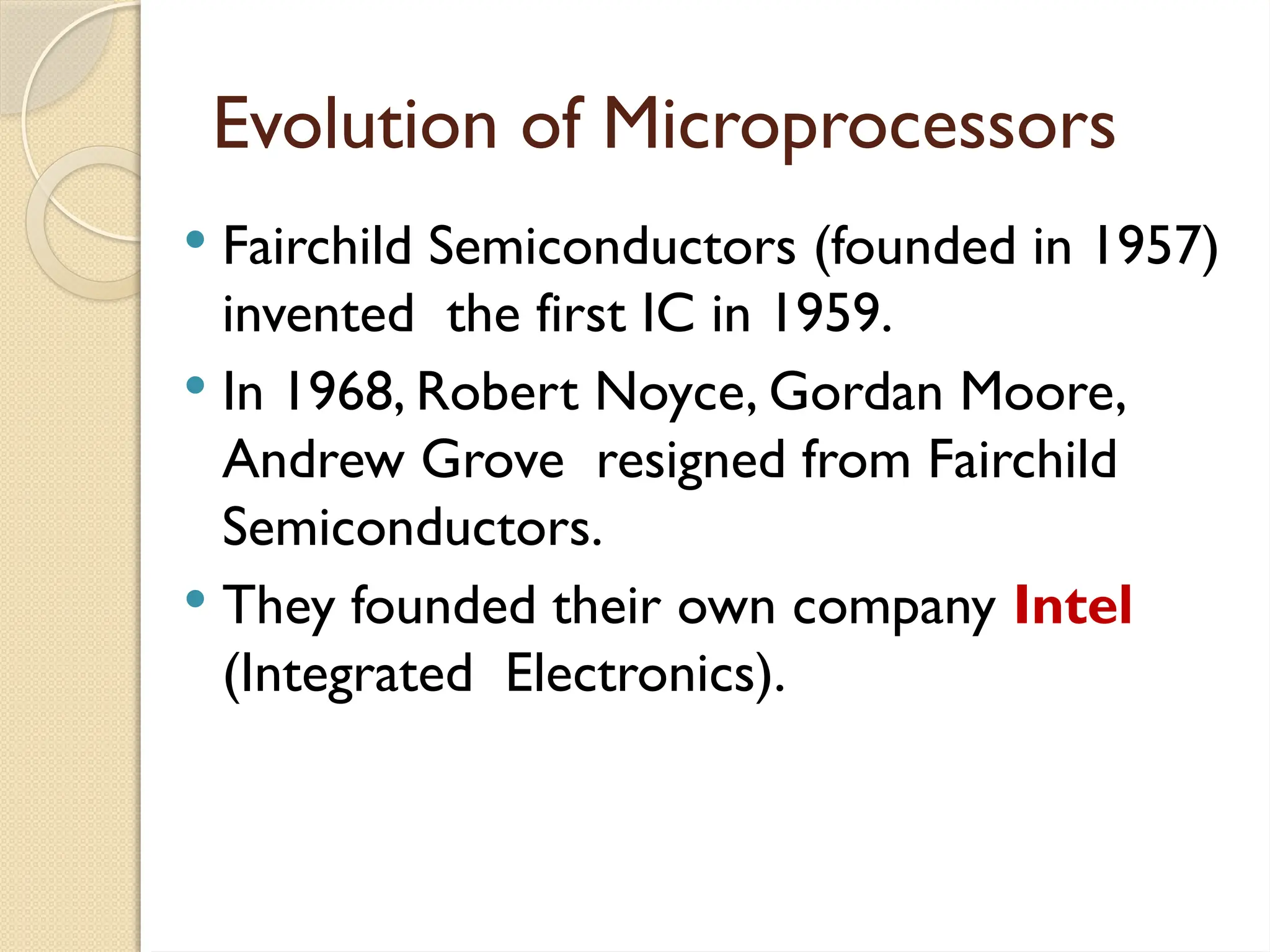 Evolution of Microprocessors
 Fairchild Semiconductors (founded in 1957)
invented the first IC in 1959.
 In 1968, Robert Noyce, Gordan Moore,
Andrew Grove resigned from Fairchild
Semiconductors.
 They founded their own company Intel
(Integrated Electronics).
 