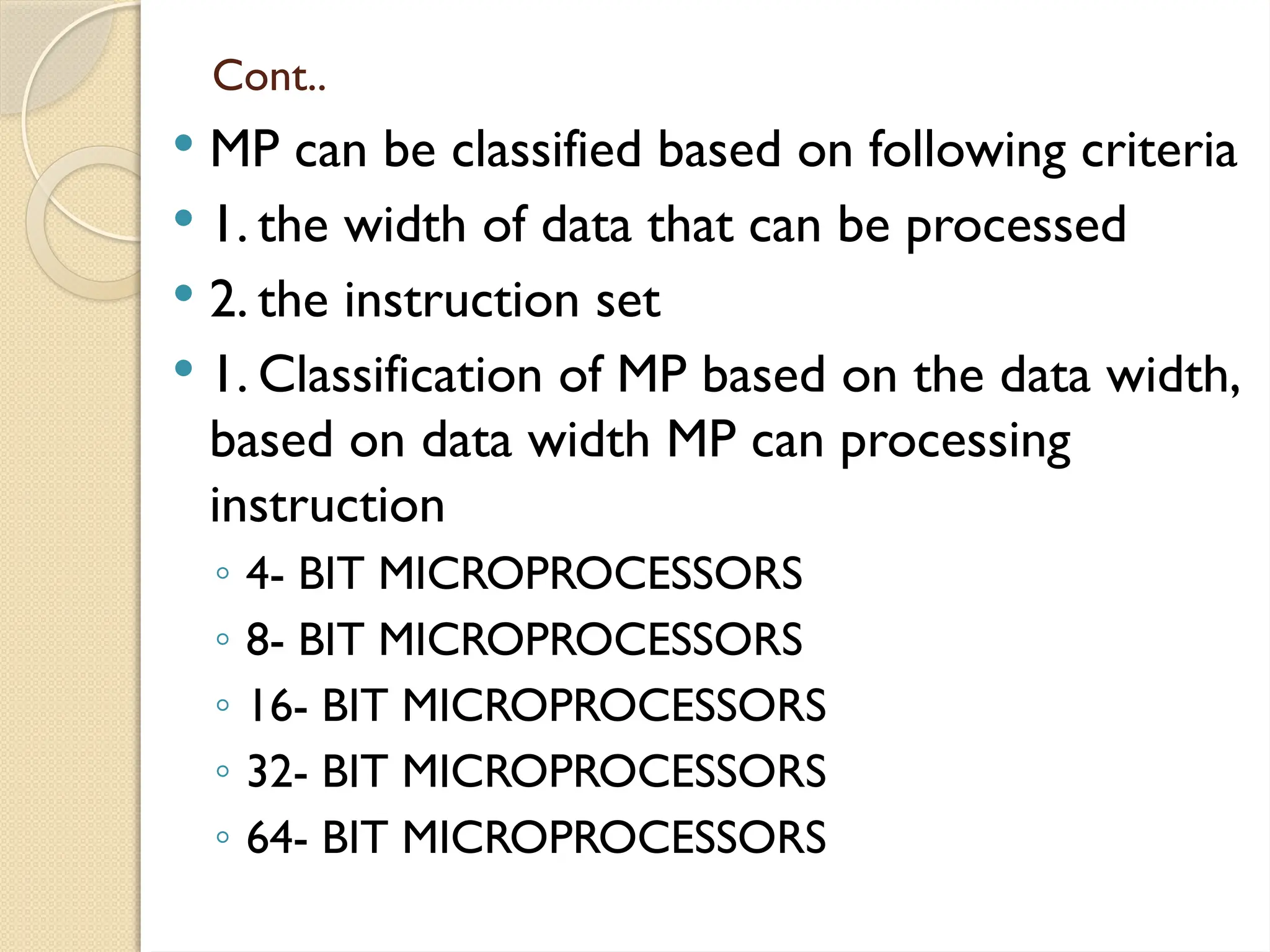 Cont..
 MP can be classified based on following criteria
 1. the width of data that can be processed
 2. the instruction set
 1. Classification of MP based on the data width,
based on data width MP can processing
instruction
◦ 4- BIT MICROPROCESSORS
◦ 8- BIT MICROPROCESSORS
◦ 16- BIT MICROPROCESSORS
◦ 32- BIT MICROPROCESSORS
◦ 64- BIT MICROPROCESSORS
 