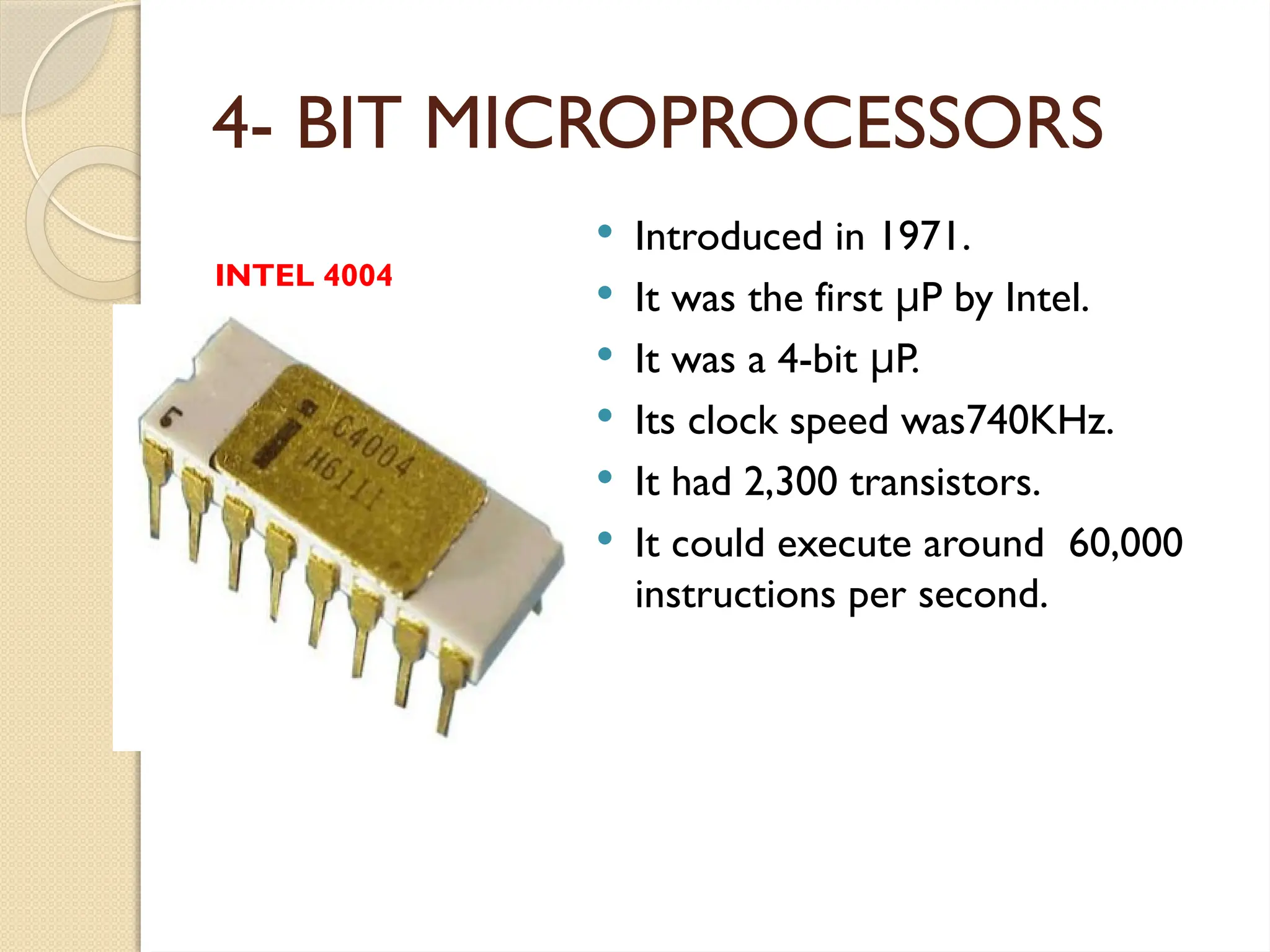 4- BIT MICROPROCESSORS
 Introduced in 1971.
 It was the first P by Intel.
μ
 It was a 4-bit P.
μ
 Its clock speed was740KHz.
 It had 2,300 transistors.
 It could execute around 60,000
instructions per second.
INTEL 4004
 