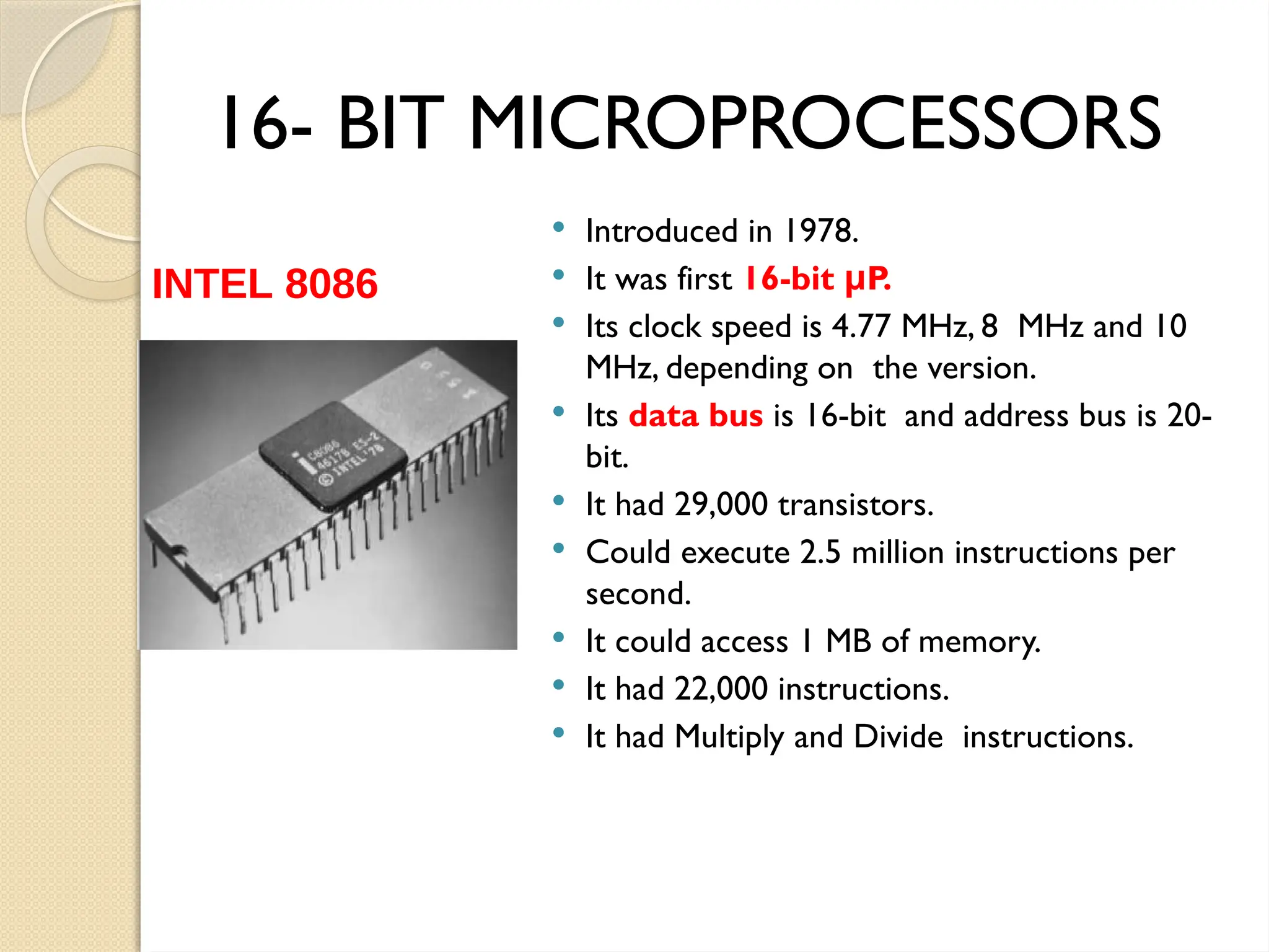 16- BIT MICROPROCESSORS
 Introduced in 1978.
 It was first 16-bit P.
μ
 Its clock speed is 4.77 MHz, 8 MHz and 10
MHz, depending on the version.
 Its data bus is 16-bit and address bus is 20-
bit.
 It had 29,000 transistors.
 Could execute 2.5 million instructions per
second.
 It could access 1 MB of memory.
 It had 22,000 instructions.
 It had Multiply and Divide instructions.
INTEL 8086
 