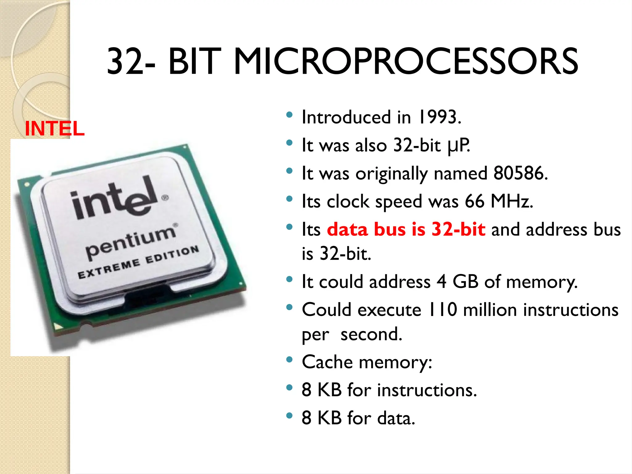 32- BIT MICROPROCESSORS
 Introduced in 1993.
 It was also 32-bit P.
μ
 It was originally named 80586.
 Its clock speed was 66 MHz.
 Its data bus is 32-bit and address bus
is 32-bit.
 It could address 4 GB of memory.
 Could execute 110 million instructions
per second.
 Cache memory:
 8 KB for instructions.
 8 KB for data.
INTEL
PENTIUM
 