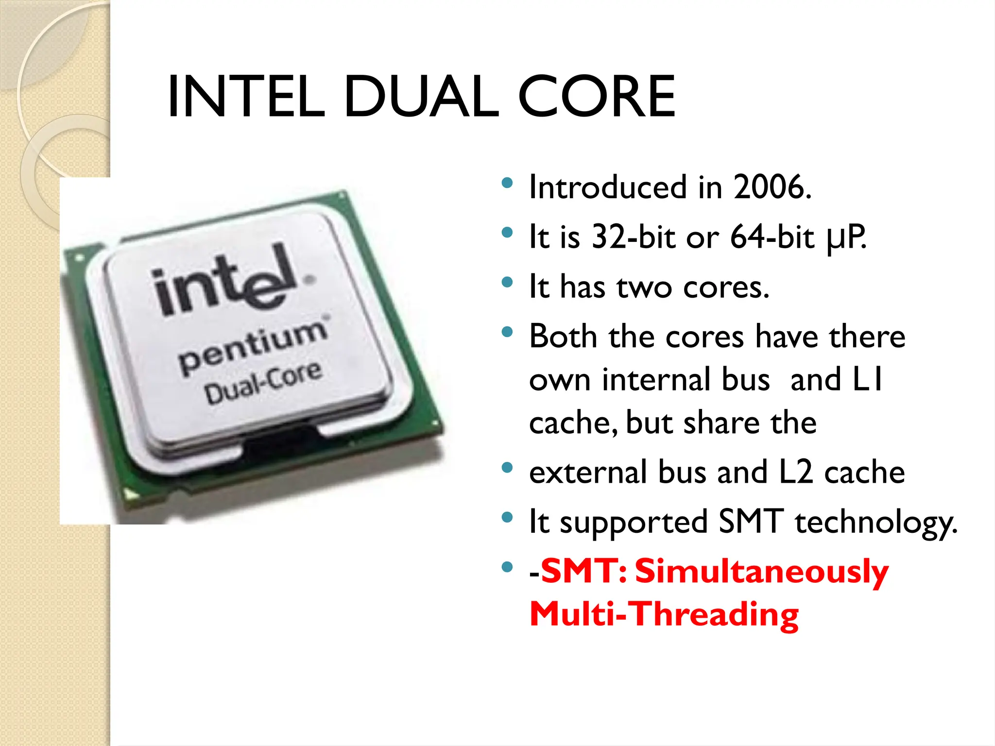 INTEL DUAL CORE
 Introduced in 2006.
 It is 32-bit or 64-bit P.
μ
 It has two cores.
 Both the cores have there
own internal bus and L1
cache, but share the
 external bus and L2 cache
 It supported SMT technology.
 -SMT: Simultaneously
Multi-Threading
 