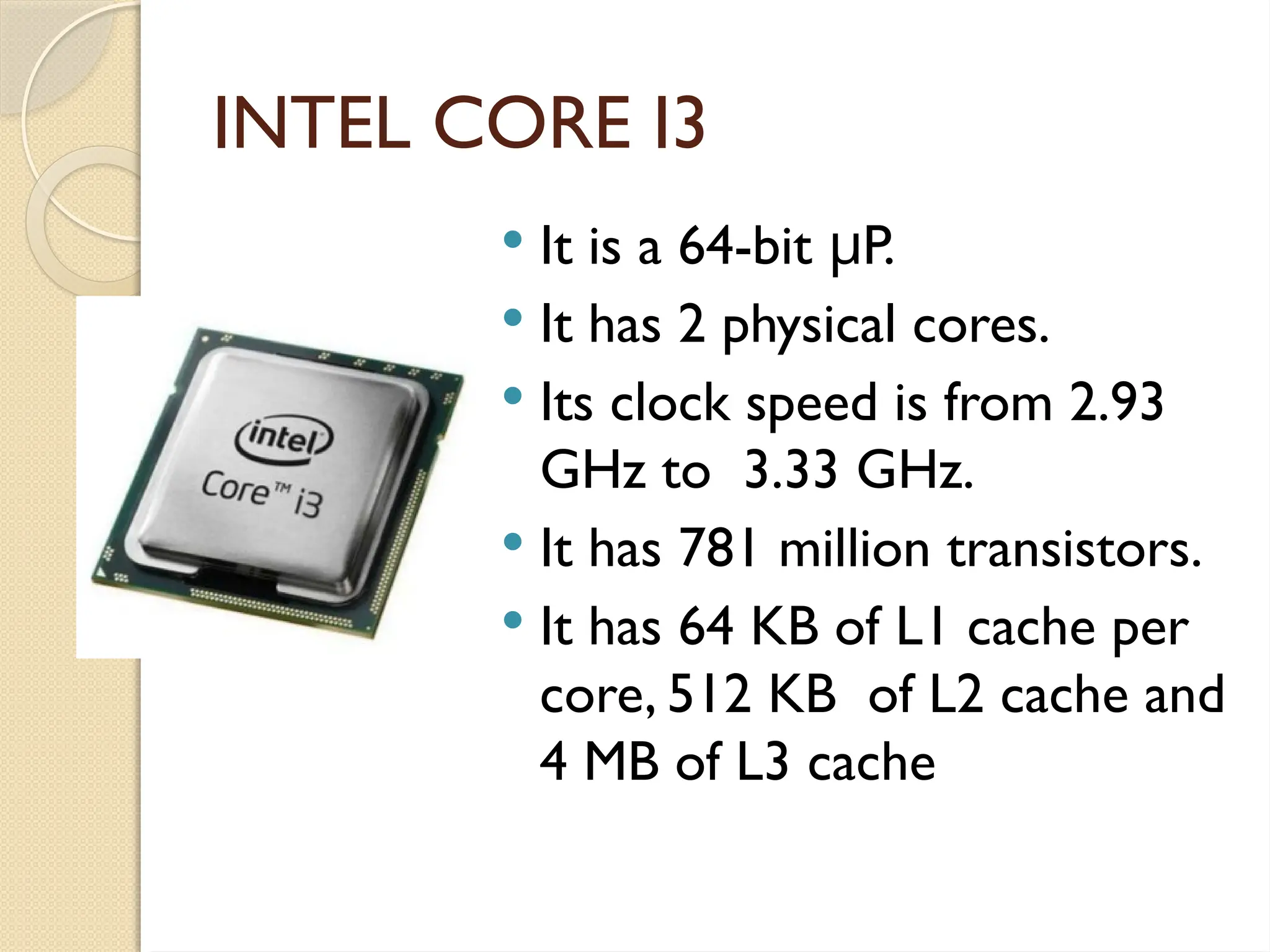 INTEL CORE I3
 It is a 64-bit P.
μ
 It has 2 physical cores.
 Its clock speed is from 2.93
GHz to 3.33 GHz.
 It has 781 million transistors.
 It has 64 KB of L1 cache per
core, 512 KB of L2 cache and
4 MB of L3 cache
 