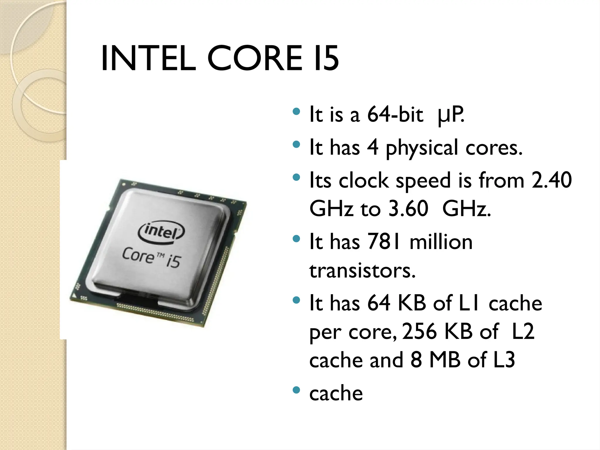 INTEL CORE I5
 It is a 64-bit P.
μ
 It has 4 physical cores.
 Its clock speed is from 2.40
GHz to 3.60 GHz.
 It has 781 million
transistors.
 It has 64 KB of L1 cache
per core, 256 KB of L2
cache and 8 MB of L3
 cache
 