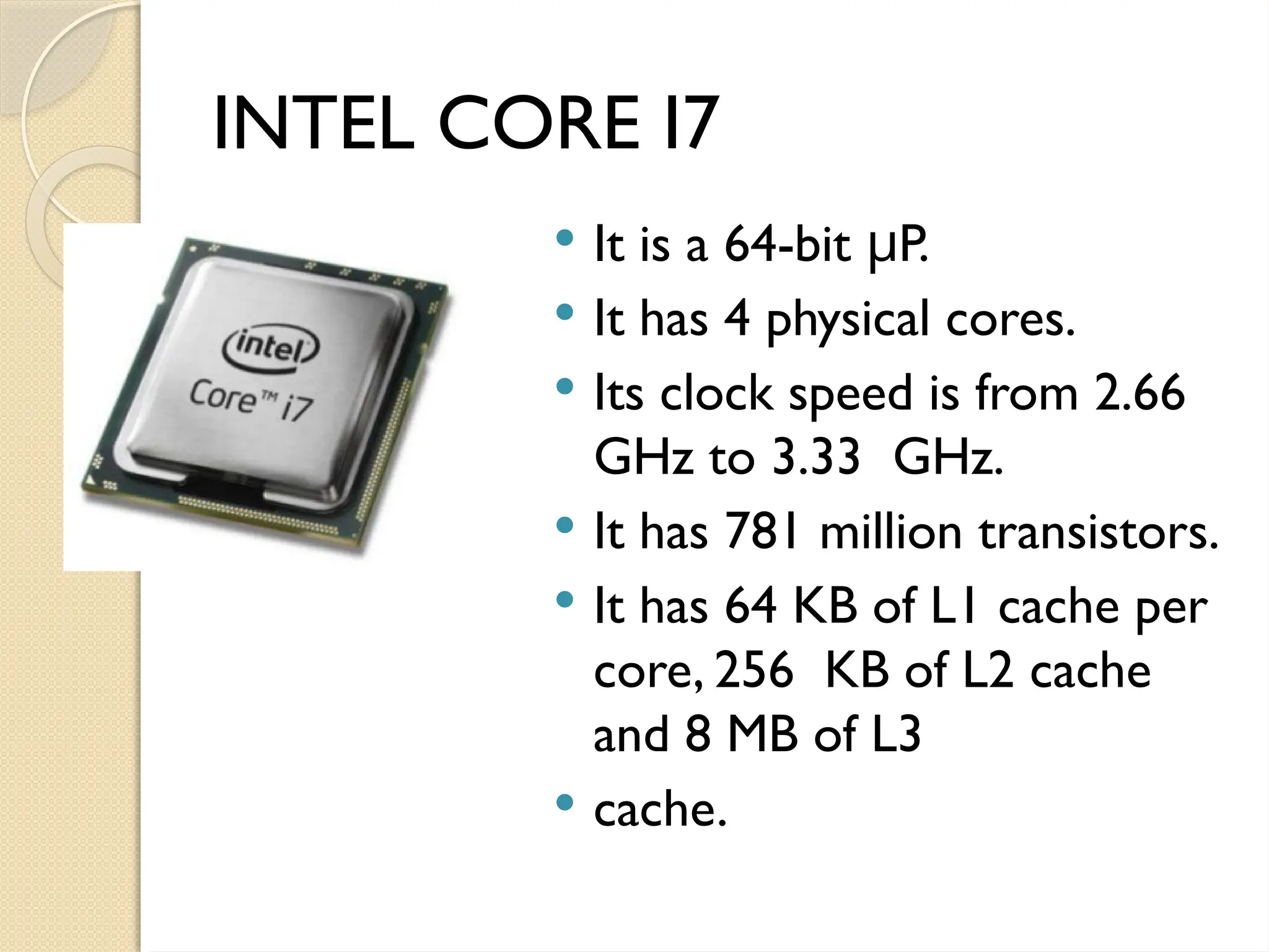 INTEL CORE I7
 It is a 64-bit P.
μ
 It has 4 physical cores.
 Its clock speed is from 2.66
GHz to 3.33 GHz.
 It has 781 million transistors.
 It has 64 KB of L1 cache per
core, 256 KB of L2 cache
and 8 MB of L3
 cache.
 