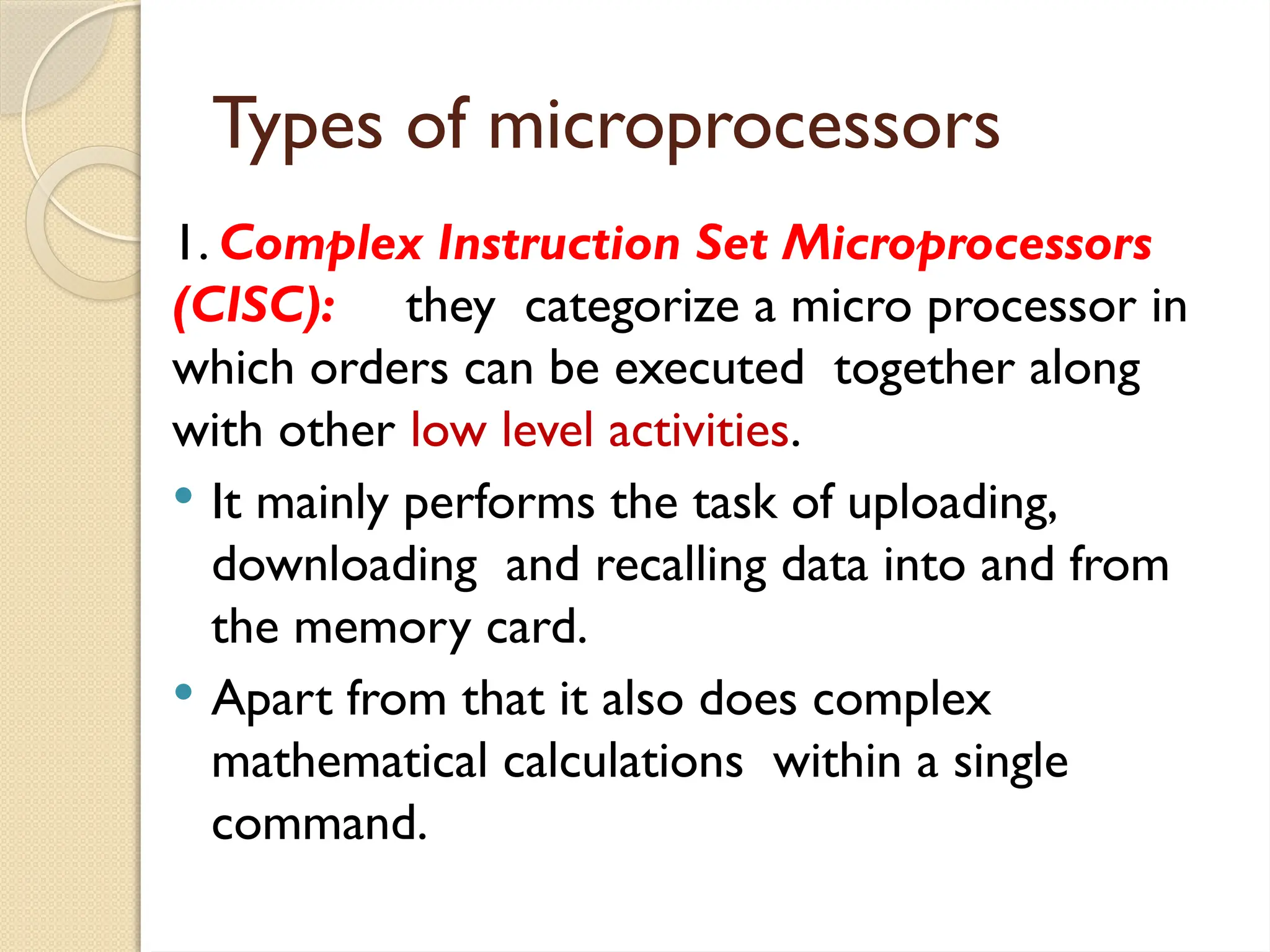 Types of microprocessors
1. Complex Instruction Set Microprocessors
(CISC): they categorize a micro processor in
which orders can be executed together along
with other low level activities.
 It mainly performs the task of uploading,
downloading and recalling data into and from
the memory card.
 Apart from that it also does complex
mathematical calculations within a single
command.
 