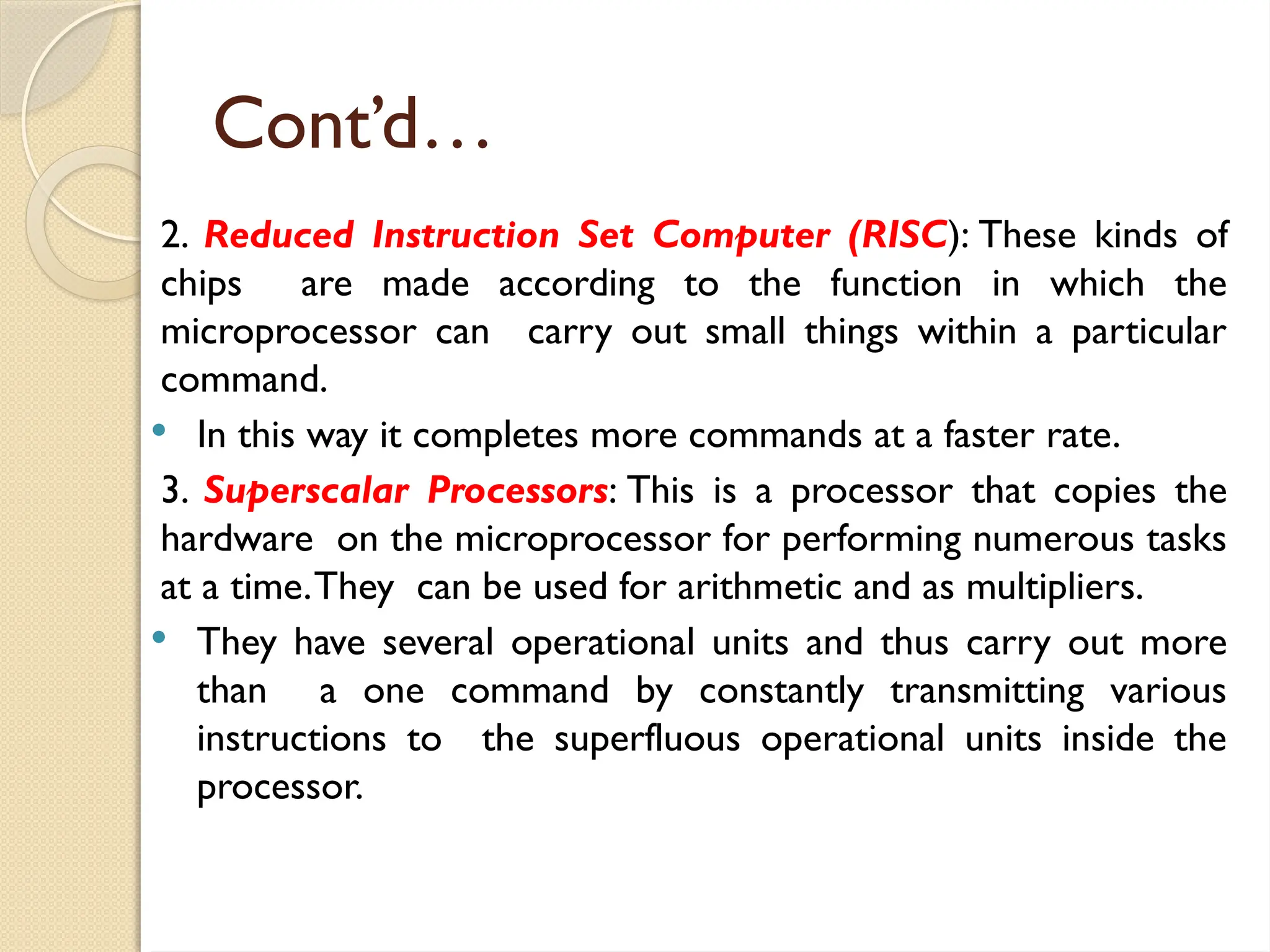 Cont’d…
2. Reduced Instruction Set Computer (RISC): These kinds of
chips are made according to the function in which the
microprocessor can carry out small things within a particular
command.
 In this way it completes more commands at a faster rate.
3. Superscalar Processors: This is a processor that copies the
hardware on the microprocessor for performing numerous tasks
at a time.They can be used for arithmetic and as multipliers.
 They have several operational units and thus carry out more
than a one command by constantly transmitting various
instructions to the superfluous operational units inside the
processor.
 