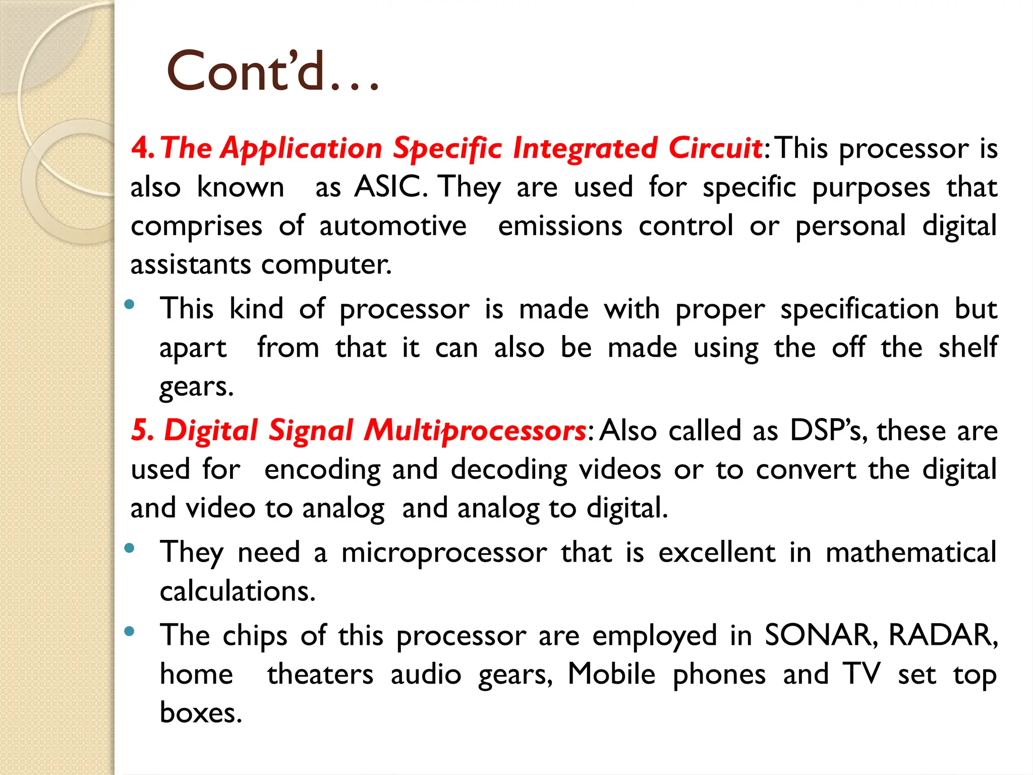 Cont’d…
4.The Application Specific Integrated Circuit:This processor is
also known as ASIC. They are used for specific purposes that
comprises of automotive emissions control or personal digital
assistants computer.
 This kind of processor is made with proper specification but
apart from that it can also be made using the off the shelf
gears.
5. Digital Signal Multiprocessors:Also called as DSP’s, these are
used for encoding and decoding videos or to convert the digital
and video to analog and analog to digital.
 They need a microprocessor that is excellent in mathematical
calculations.
 The chips of this processor are employed in SONAR, RADAR,
home theaters audio gears, Mobile phones and TV set top
boxes.
 
