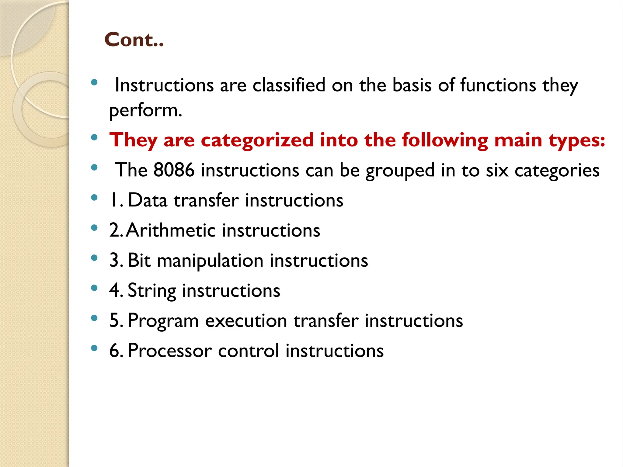 Cont..
 Instructions are classified on the basis of functions they
perform.
 They are categorized into the following main types:
 The 8086 instructions can be grouped in to six categories
 1. Data transfer instructions
 2.Arithmetic instructions
 3. Bit manipulation instructions
 4. String instructions
 5. Program execution transfer instructions
 6. Processor control instructions
 