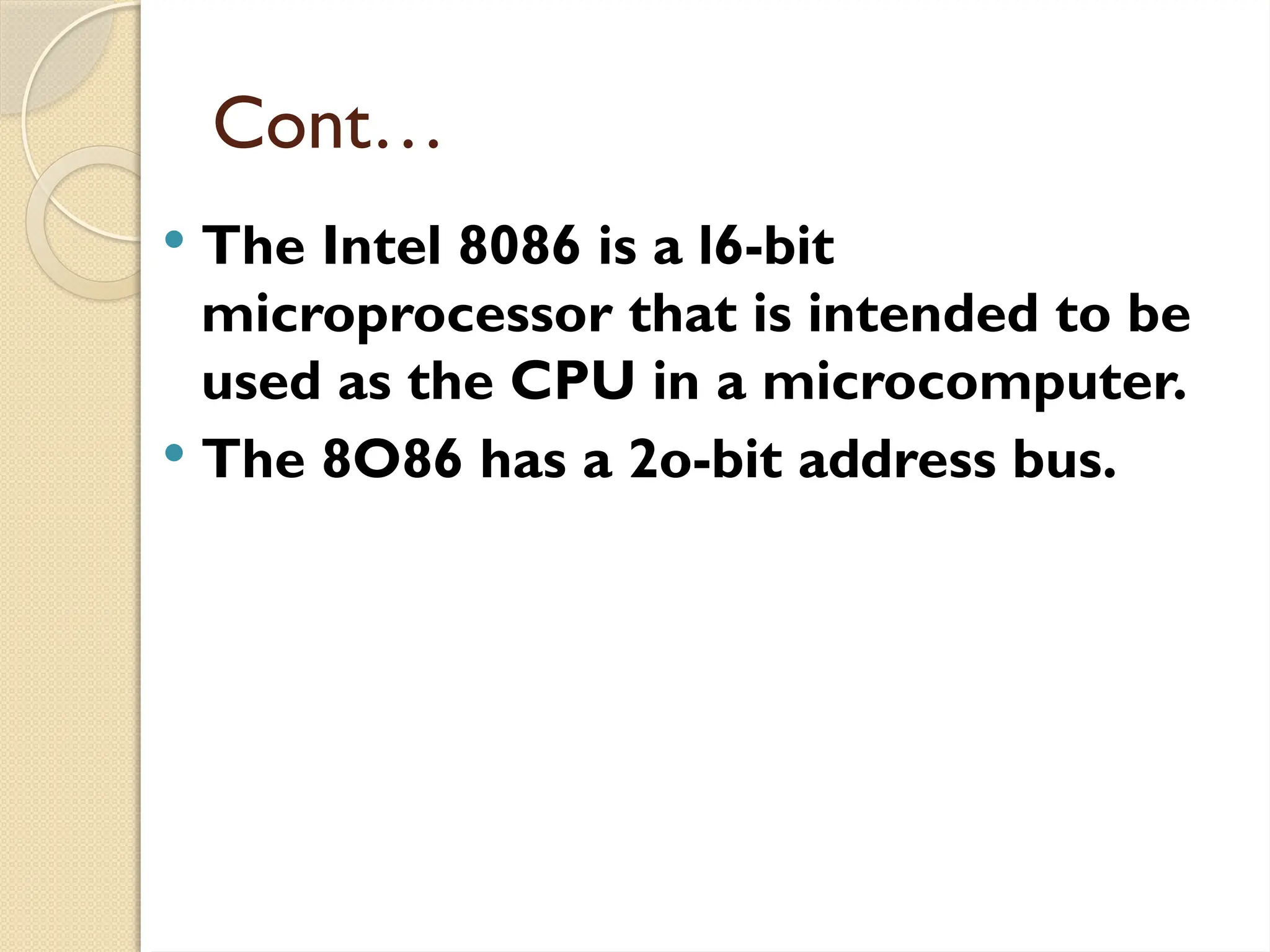 Cont…
 The Intel 8086 is a l6-bit
microprocessor that is intended to be
used as the CPU in a microcomputer.
 The 8O86 has a 2o-bit address bus.
 
