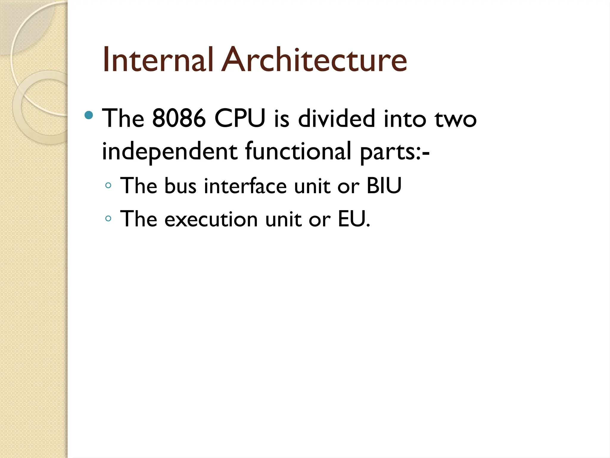 Internal Architecture
 The 8086 CPU is divided into two
independent functional parts:-
◦ The bus interface unit or BIU
◦ The execution unit or EU.
 