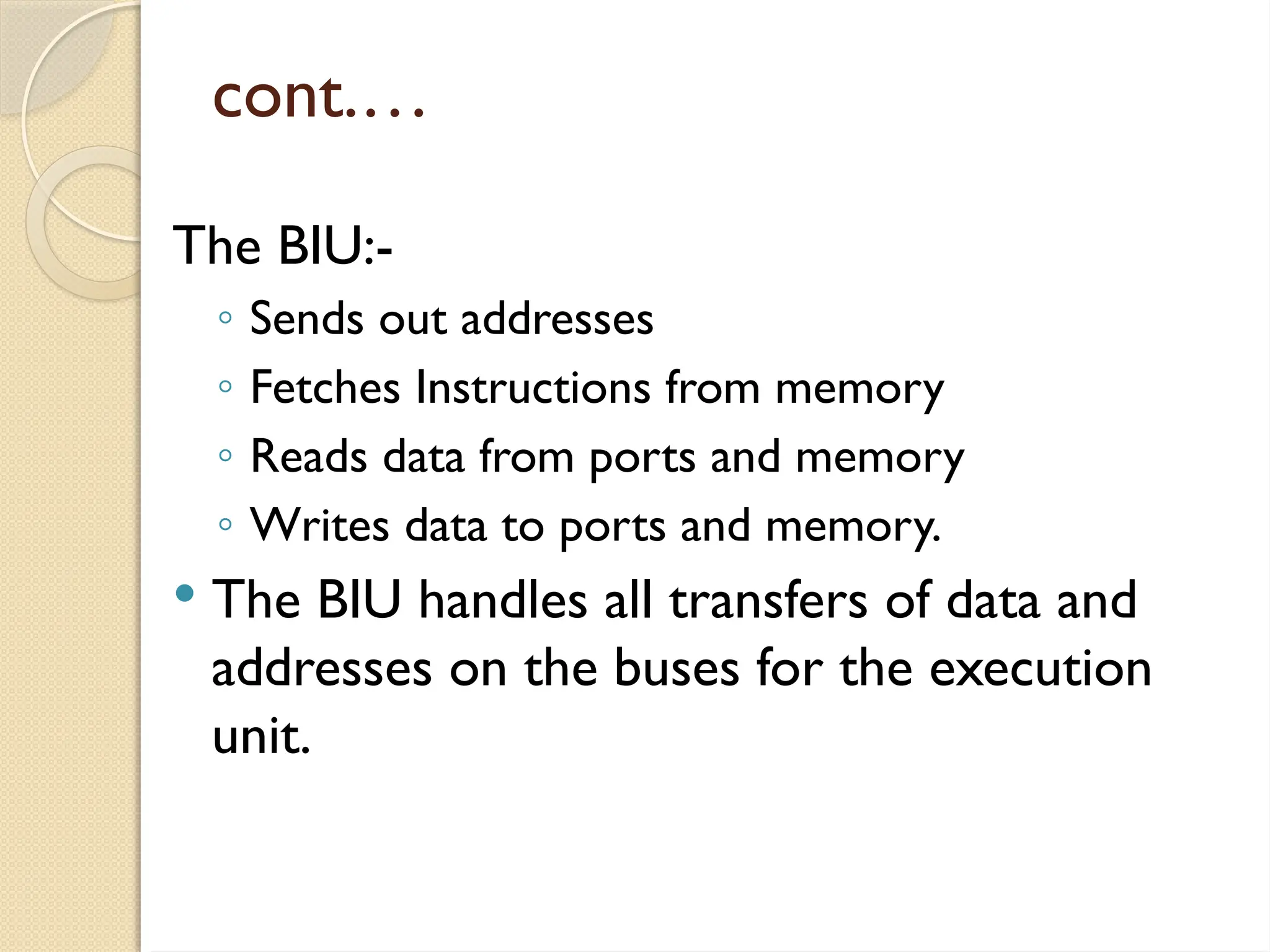 cont.…
The BIU:-
◦ Sends out addresses
◦ Fetches Instructions from memory
◦ Reads data from ports and memory
◦ Writes data to ports and memory.
 The BIU handles all transfers of data and
addresses on the buses for the execution
unit.
 