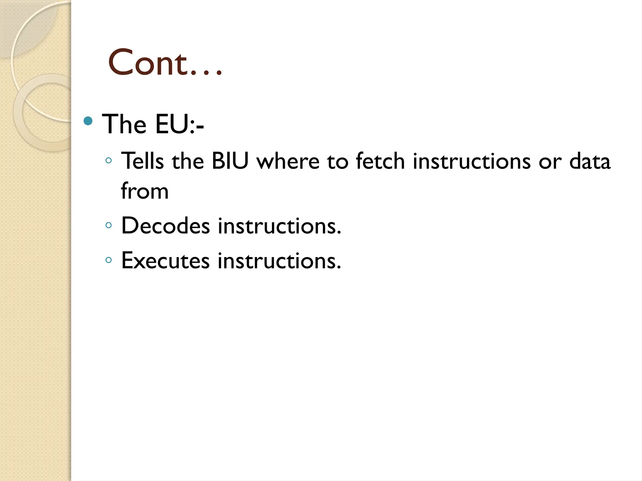Cont…
 The EU:-
◦ Tells the BIU where to fetch instructions or data
from
◦ Decodes instructions.
◦ Executes instructions.
 