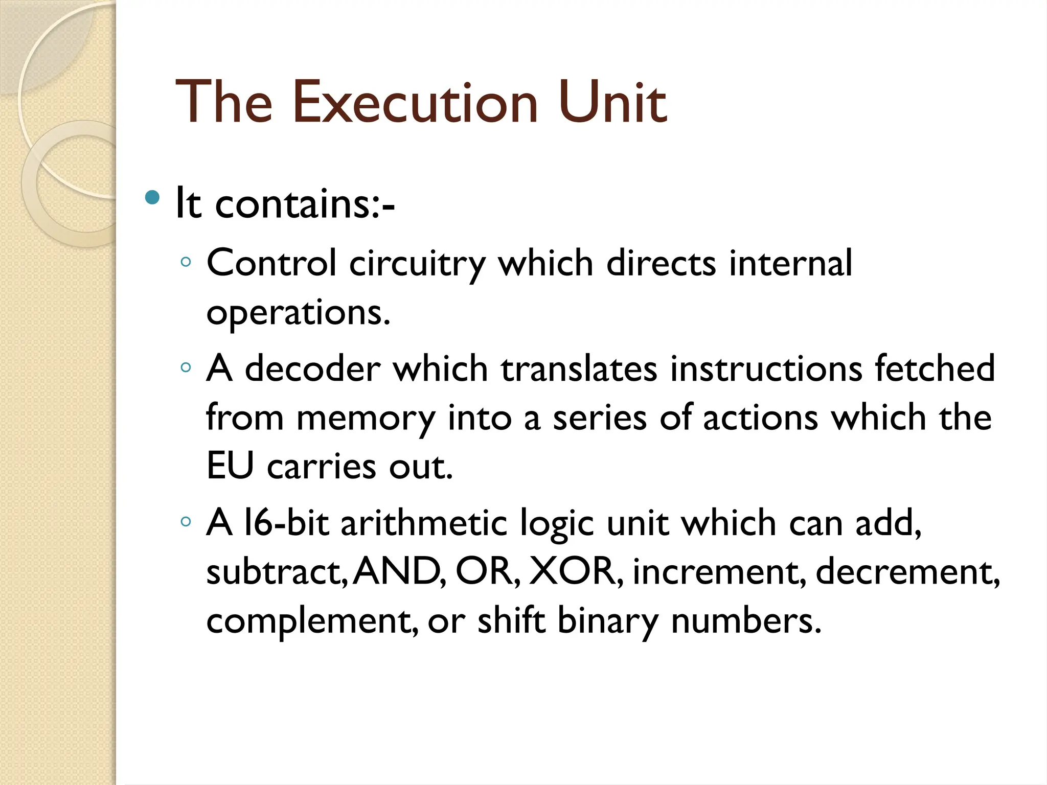 The Execution Unit
 It contains:-
◦ Control circuitry which directs internal
operations.
◦ A decoder which translates instructions fetched
from memory into a series of actions which the
EU carries out.
◦ A l6-bit arithmetic logic unit which can add,
subtract,AND, OR, XOR, increment, decrement,
complement, or shift binary numbers.
 