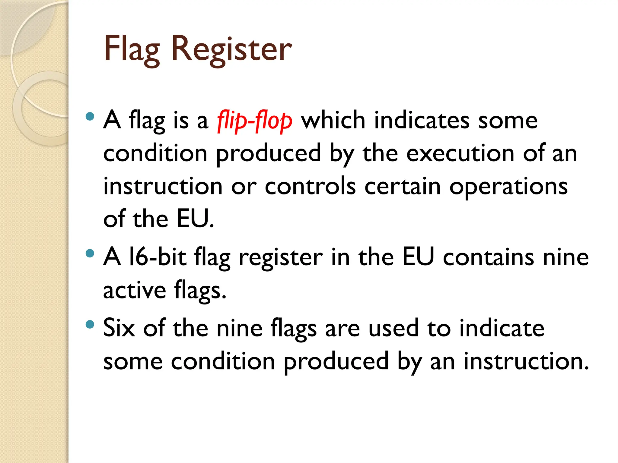 Flag Register
 A flag is a flip-flop which indicates some
condition produced by the execution of an
instruction or controls certain operations
of the EU.
 A l6-bit flag register in the EU contains nine
active flags.
 Six of the nine flags are used to indicate
some condition produced by an instruction.
 