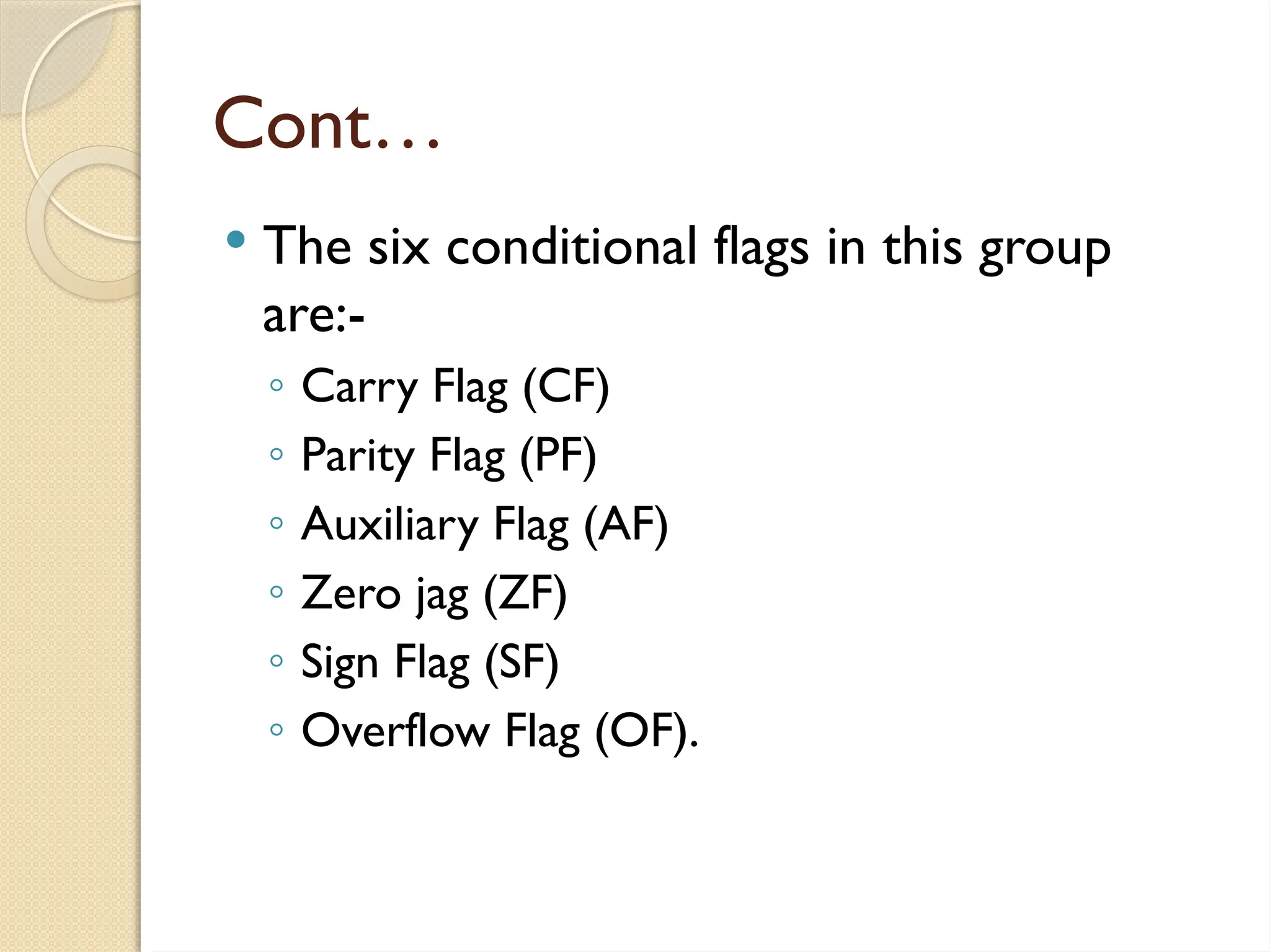 Cont…
 The six conditional flags in this group
are:-
◦ Carry Flag (CF)
◦ Parity Flag (PF)
◦ Auxiliary Flag (AF)
◦ Zero jag (ZF)
◦ Sign Flag (SF)
◦ Overflow Flag (OF).
 