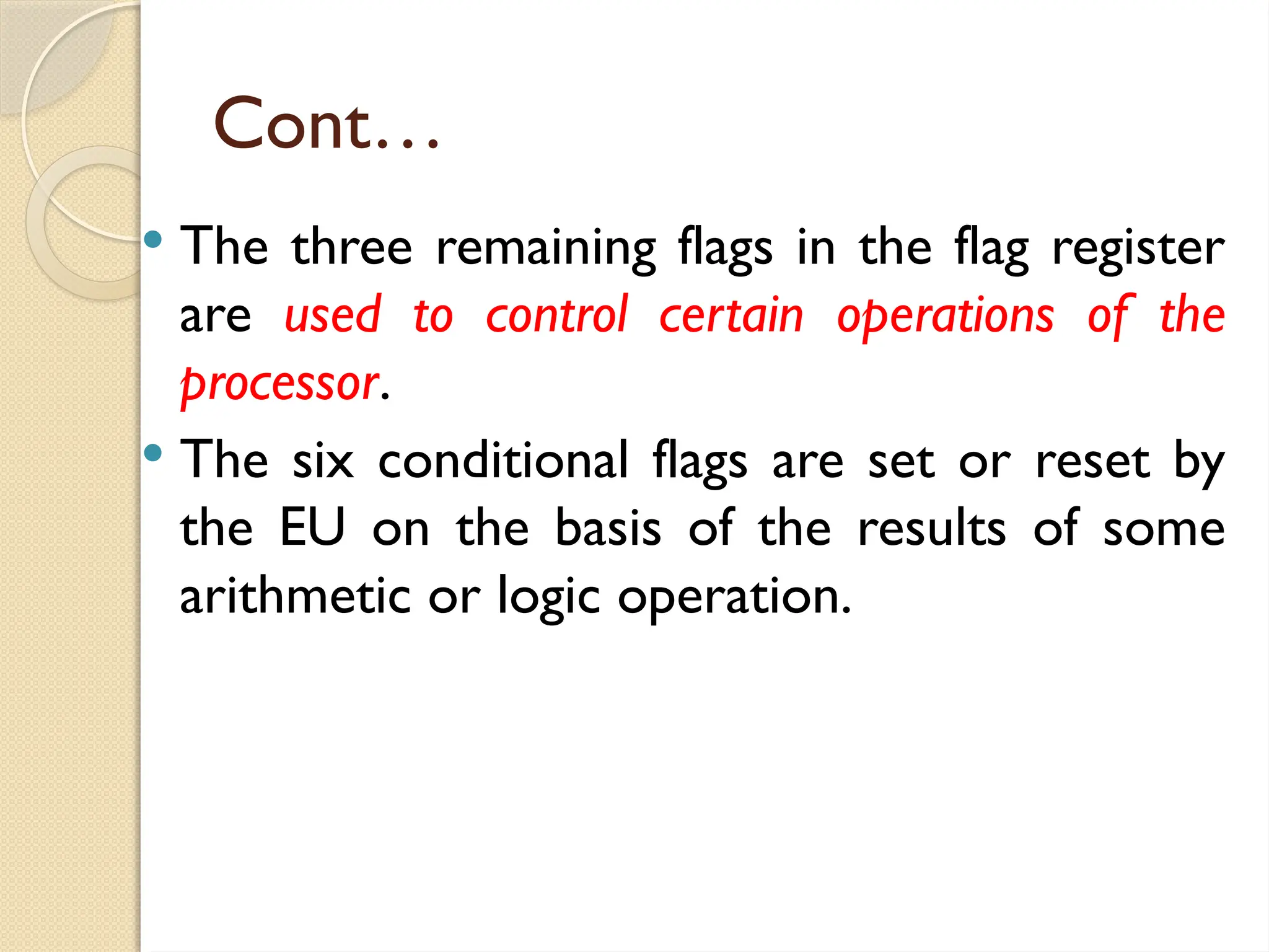 Cont…
 The three remaining flags in the flag register
are used to control certain operations of the
processor.
 The six conditional flags are set or reset by
the EU on the basis of the results of some
arithmetic or logic operation.
 