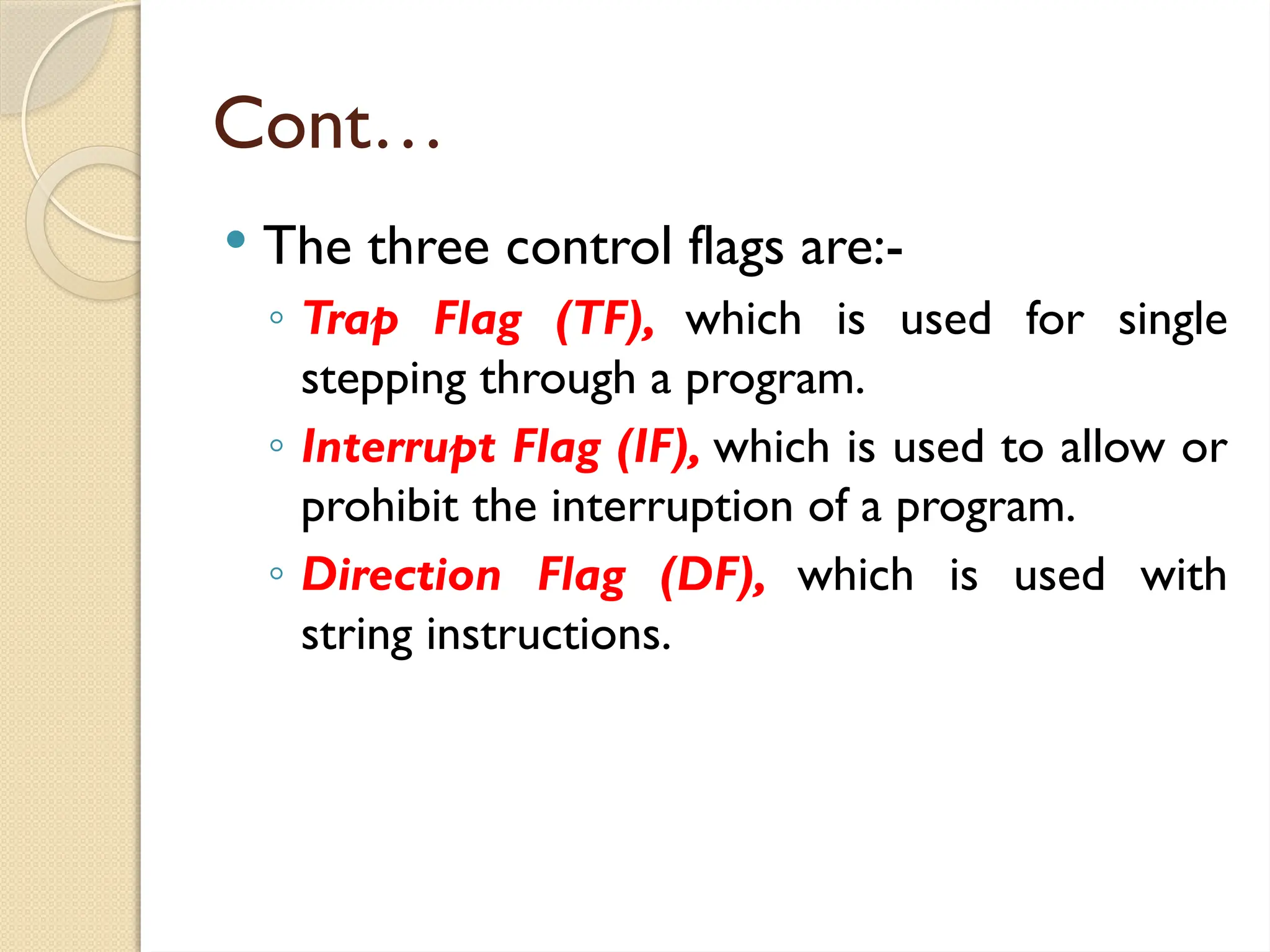 Cont…
 The three control flags are:-
◦ Trap Flag (TF), which is used for single
stepping through a program.
◦ Interrupt Flag (IF), which is used to allow or
prohibit the interruption of a program.
◦ Direction Flag (DF), which is used with
string instructions.
 
