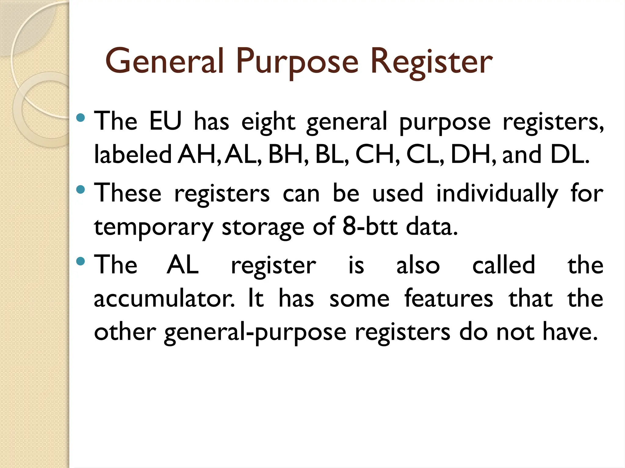 General Purpose Register
 The EU has eight general purpose registers,
labeled AH,AL, BH, BL, CH, CL, DH, and DL.
 These registers can be used individually for
temporary storage of 8-btt data.
 The AL register is also called the
accumulator. It has some features that the
other general-purpose registers do not have.
 