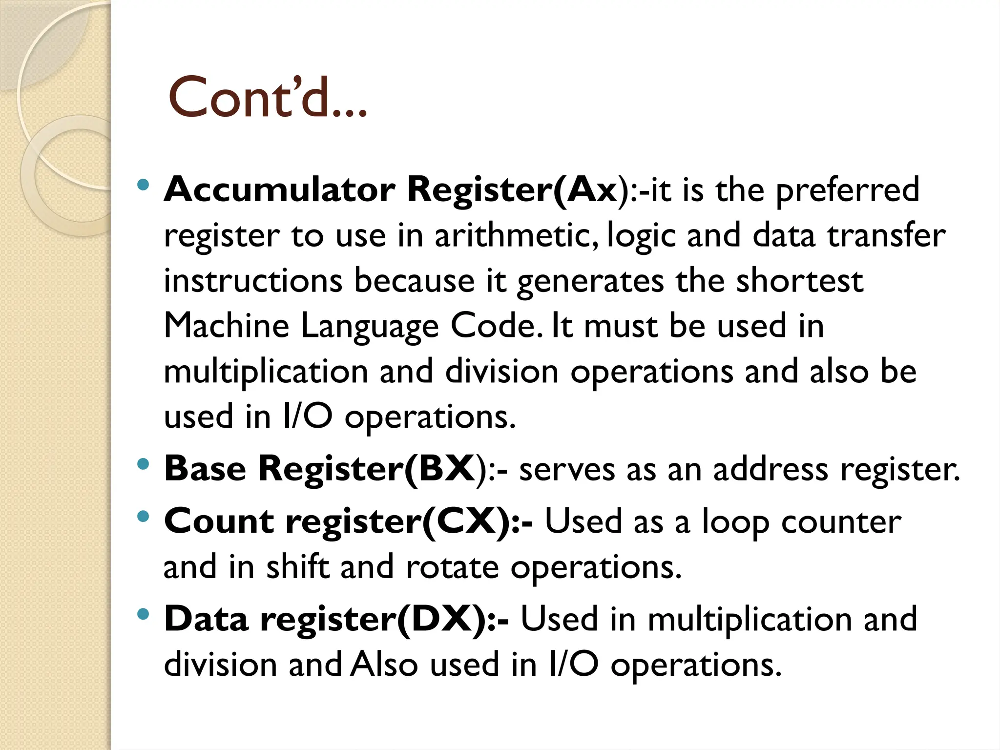 Cont’d...
 Accumulator Register(Ax):-it is the preferred
register to use in arithmetic, logic and data transfer
instructions because it generates the shortest
Machine Language Code. It must be used in
multiplication and division operations and also be
used in I/O operations.
 Base Register(BX):- serves as an address register.
 Count register(CX):- Used as a loop counter
and in shift and rotate operations.
 Data register(DX):- Used in multiplication and
division and Also used in I/O operations.
 