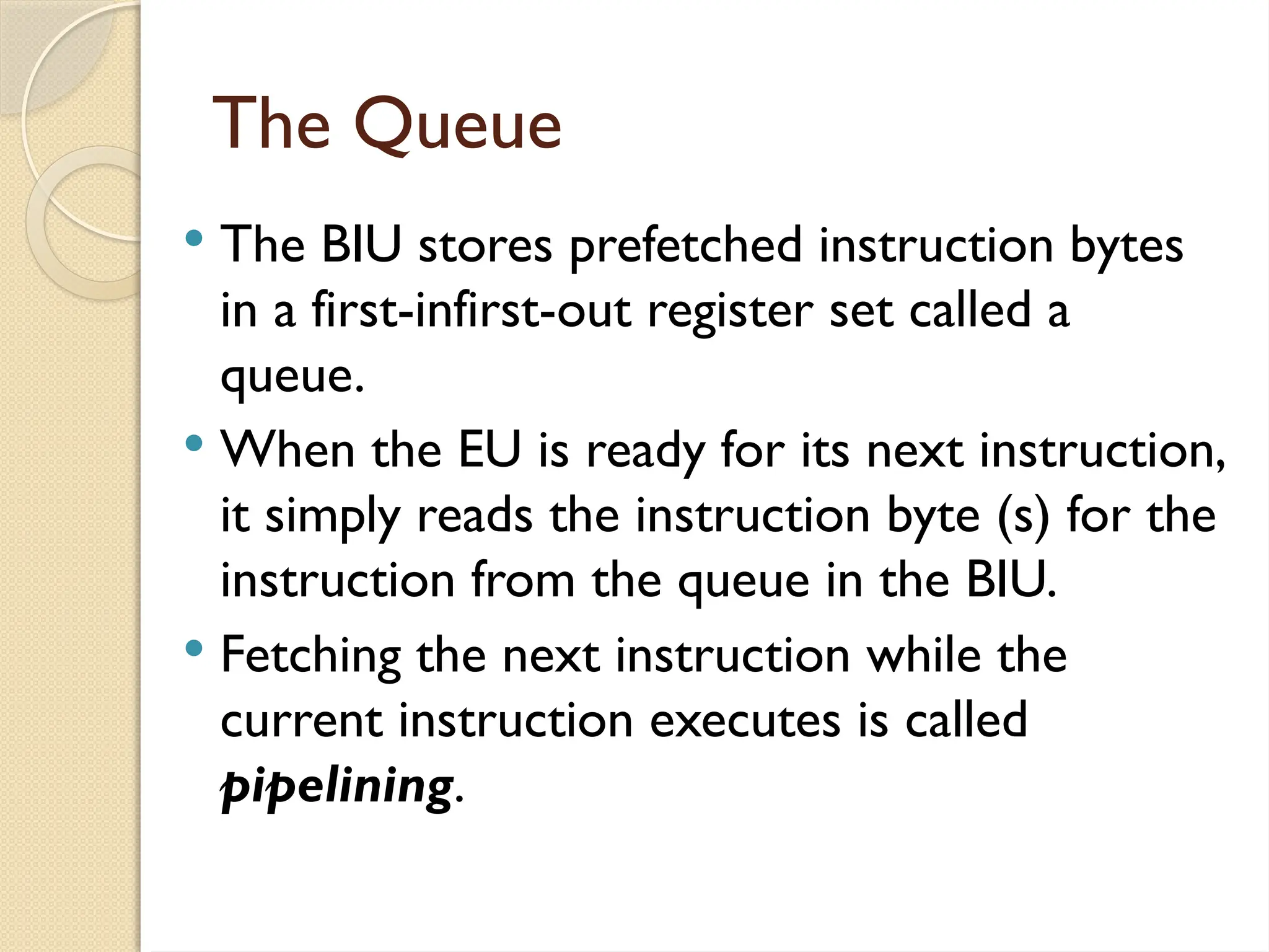 The Queue
 The BIU stores prefetched instruction bytes
in a first-infirst-out register set called a
queue.
 When the EU is ready for its next instruction,
it simply reads the instruction byte (s) for the
instruction from the queue in the BIU.
 Fetching the next instruction while the
current instruction executes is called
pipelining.
 