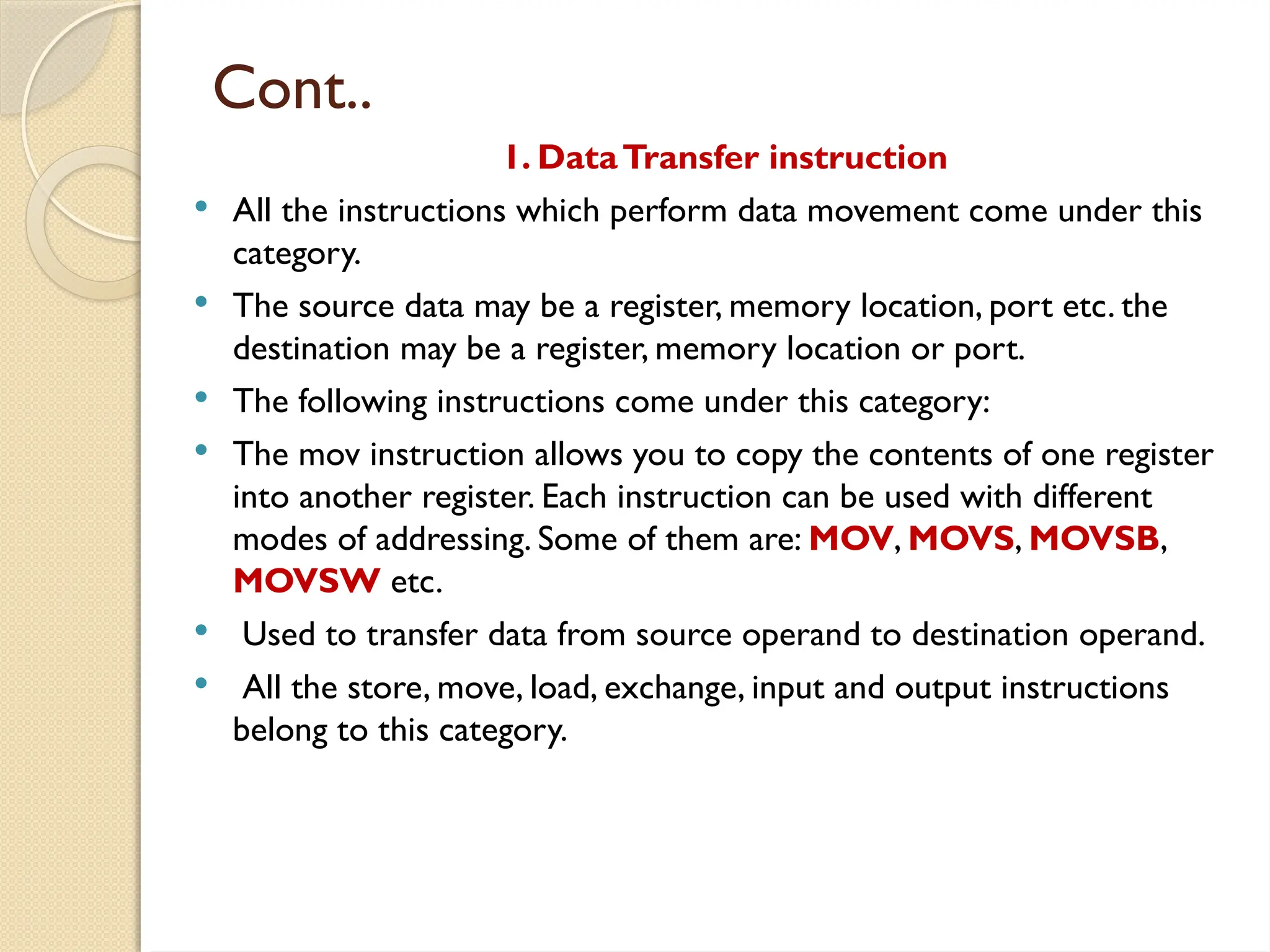 Cont..
1. DataTransfer instruction
 All the instructions which perform data movement come under this
category.
 The source data may be a register, memory location, port etc. the
destination may be a register, memory location or port.
 The following instructions come under this category:
 The mov instruction allows you to copy the contents of one register
into another register. Each instruction can be used with different
modes of addressing. Some of them are: MOV, MOVS, MOVSB,
MOVSW etc.
 Used to transfer data from source operand to destination operand.
 All the store, move, load, exchange, input and output instructions
belong to this category.
 