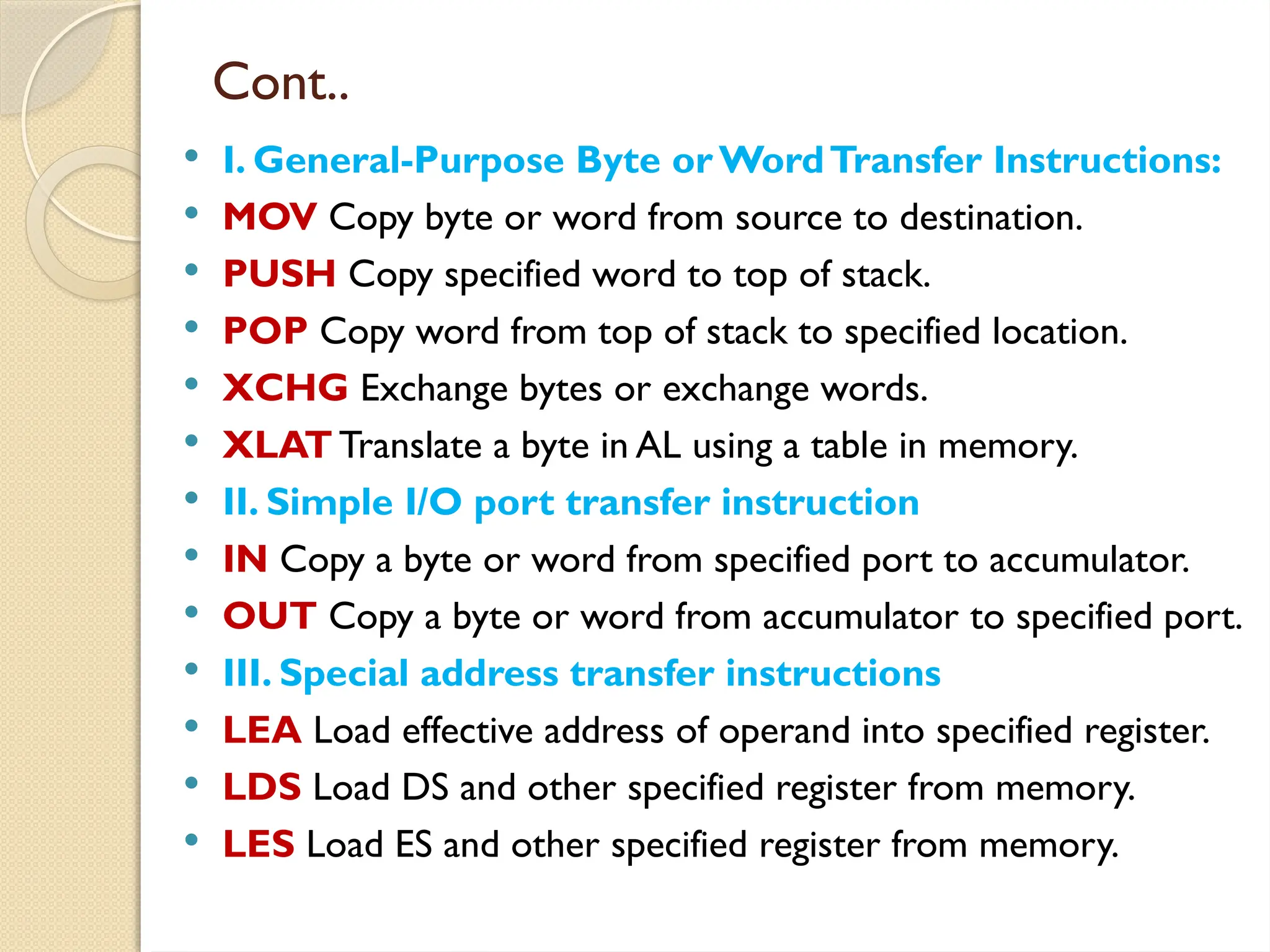 Cont..
 I. General-Purpose Byte orWordTransfer Instructions:
 MOV Copy byte or word from source to destination.
 PUSH Copy specified word to top of stack.
 POP Copy word from top of stack to specified location.
 XCHG Exchange bytes or exchange words.
 XLAT Translate a byte in AL using a table in memory.
 II. Simple I/O port transfer instruction
 IN Copy a byte or word from specified port to accumulator.
 OUT Copy a byte or word from accumulator to specified port.
 III. Special address transfer instructions
 LEA Load effective address of operand into specified register.
 LDS Load DS and other specified register from memory.
 LES Load ES and other specified register from memory.
 