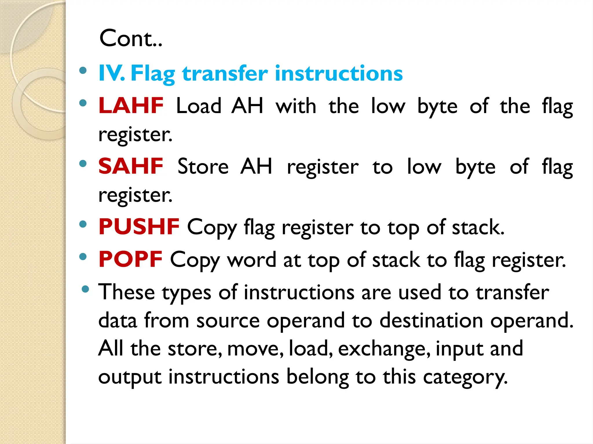 Cont..
 IV. Flag transfer instructions
 LAHF Load AH with the low byte of the flag
register.
 SAHF Store AH register to low byte of flag
register.
 PUSHF Copy flag register to top of stack.
 POPF Copy word at top of stack to flag register.
 These types of instructions are used to transfer
data from source operand to destination operand.
All the store, move, load, exchange, input and
output instructions belong to this category.
 