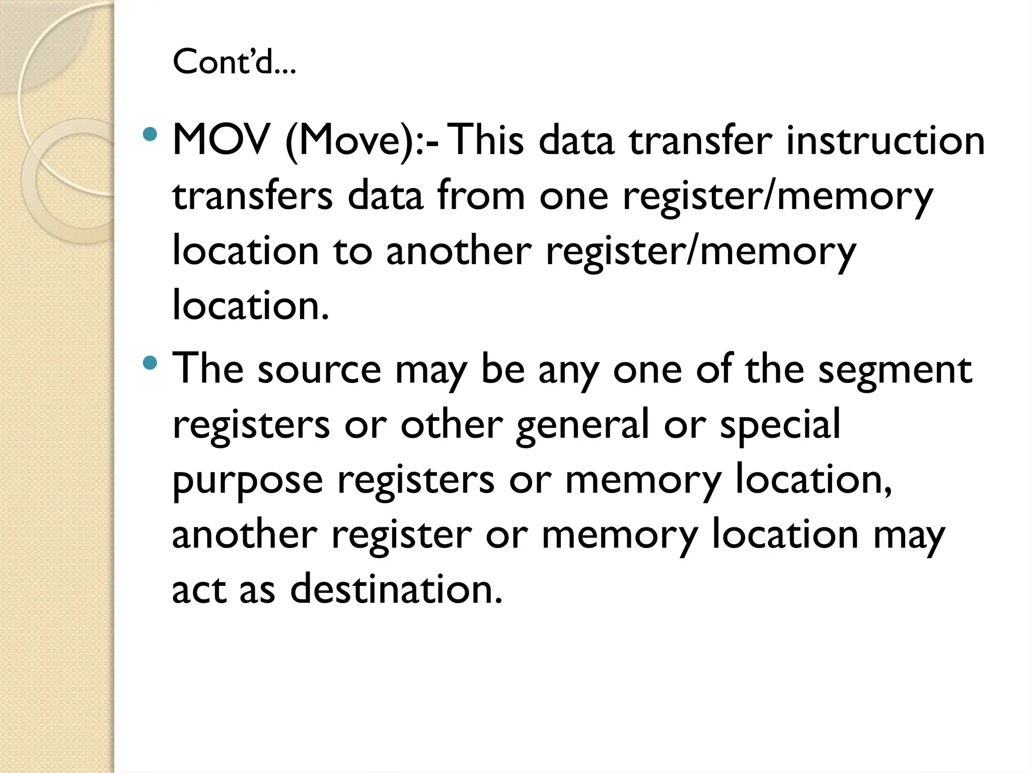 Cont’d...
 MOV (Move):- This data transfer instruction
transfers data from one register/memory
location to another register/memory
location.
 The source may be any one of the segment
registers or other general or special
purpose registers or memory location,
another register or memory location may
act as destination.
 