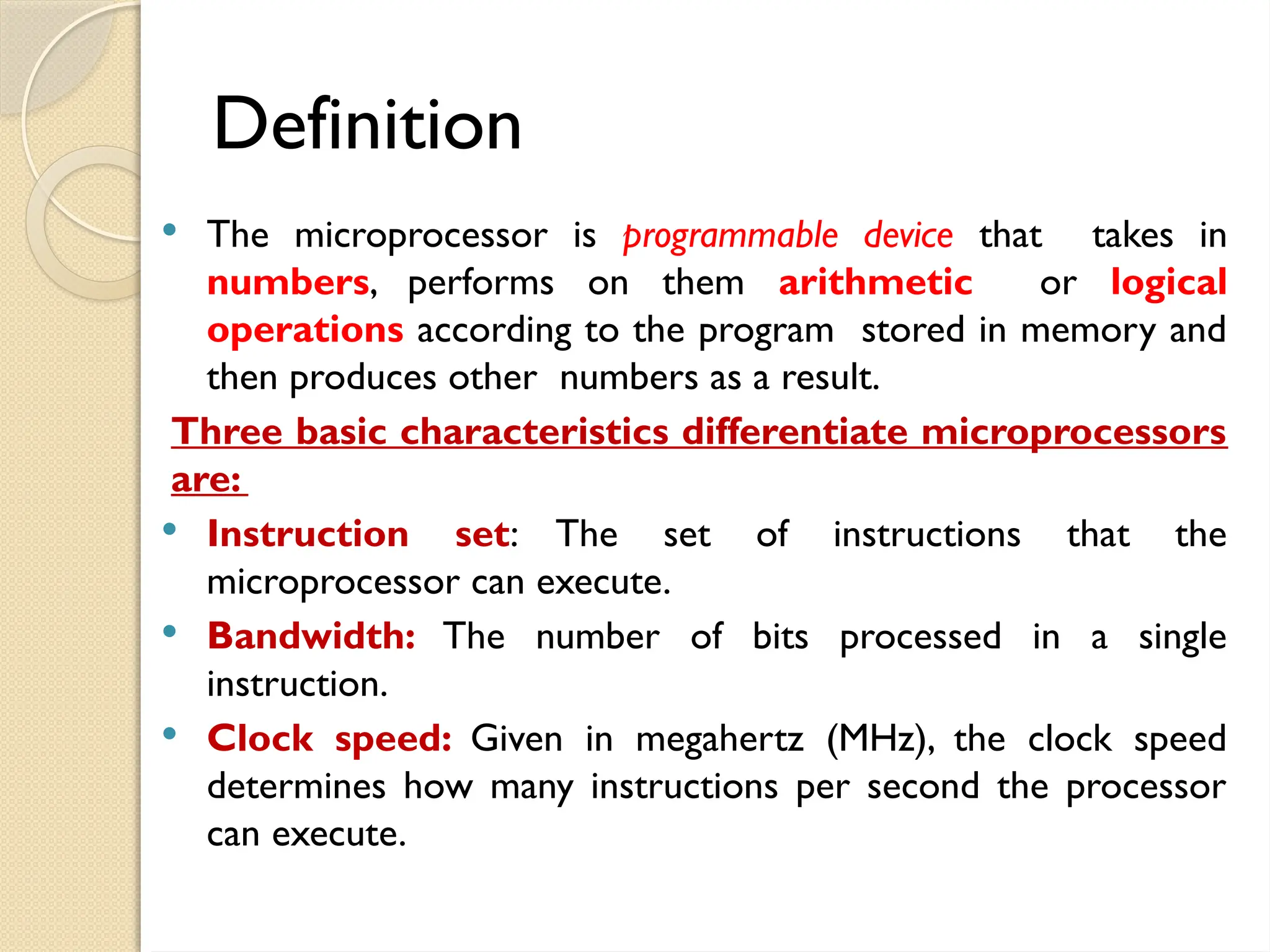 Definition
 The microprocessor is programmable device that takes in
numbers, performs on them arithmetic or logical
operations according to the program stored in memory and
then produces other numbers as a result.
Three basic characteristics differentiate microprocessors
are:
 Instruction set: The set of instructions that the
microprocessor can execute.
 Bandwidth: The number of bits processed in a single
instruction.
 Clock speed: Given in megahertz (MHz), the clock speed
determines how many instructions per second the processor
can execute.
 
