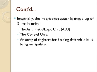 Cont’d...
 Internally, the microprocessor is made up of
3 main units.
◦ The Arithmetic/Logic Unit (ALU)
◦ The Control Unit.
◦ An array of registers for holding data while it is
being manipulated.
 