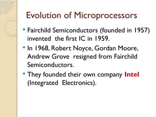 Evolution of Microprocessors
 Fairchild Semiconductors (founded in 1957)
invented the first IC in 1959.
 In 1968, Robert Noyce, Gordan Moore,
Andrew Grove resigned from Fairchild
Semiconductors.
 They founded their own company Intel
(Integrated Electronics).
 