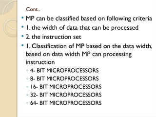 Cont..
 MP can be classified based on following criteria
 1. the width of data that can be processed
 2. the instruction set
 1. Classification of MP based on the data width,
based on data width MP can processing
instruction
◦ 4- BIT MICROPROCESSORS
◦ 8- BIT MICROPROCESSORS
◦ 16- BIT MICROPROCESSORS
◦ 32- BIT MICROPROCESSORS
◦ 64- BIT MICROPROCESSORS
 