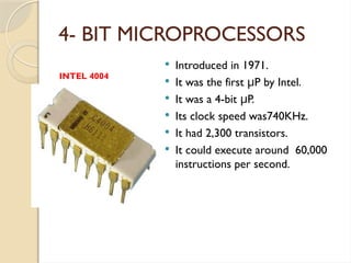 4- BIT MICROPROCESSORS
 Introduced in 1971.
 It was the first P by Intel.
μ
 It was a 4-bit P.
μ
 Its clock speed was740KHz.
 It had 2,300 transistors.
 It could execute around 60,000
instructions per second.
INTEL 4004
 