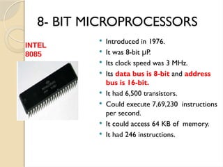 8- BIT MICROPROCESSORS
 Introduced in 1976.
 It was 8-bit P.
μ
 Its clock speed was 3 MHz.
 Its data bus is 8-bit and address
bus is 16-bit.
 It had 6,500 transistors.
 Could execute 7,69,230 instructions
per second.
 It could access 64 KB of memory.
 It had 246 instructions.
INTEL
8085
 