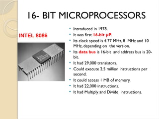16- BIT MICROPROCESSORS
 Introduced in 1978.
 It was first 16-bit P.
μ
 Its clock speed is 4.77 MHz, 8 MHz and 10
MHz, depending on the version.
 Its data bus is 16-bit and address bus is 20-
bit.
 It had 29,000 transistors.
 Could execute 2.5 million instructions per
second.
 It could access 1 MB of memory.
 It had 22,000 instructions.
 It had Multiply and Divide instructions.
INTEL 8086
 