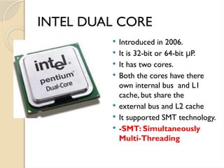 INTEL DUAL CORE
 Introduced in 2006.
 It is 32-bit or 64-bit P.
μ
 It has two cores.
 Both the cores have there
own internal bus and L1
cache, but share the
 external bus and L2 cache
 It supported SMT technology.
 -SMT: Simultaneously
Multi-Threading
 