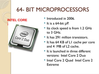 64- BIT MICROPROCESSORS
 Introduced in 2006.
 It is a 64-bit P.
μ
 Its clock speed is from 1.2 GHz
to 3 GHz.
 It has 291 million transistors.
 It has 64 KB of L1 cache per core
and 4 MB of L2 cache.
 It is launched in three different
versions: Intel Core 2 Duo
 Intel Core 2 Quad Intel Core 2
Extreme
INTEL CORE
2
 