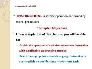 Instruction Set of 8086
 INSTRUCTION:- is specific operation performed by
micro -processors
 Chapter Objectives
 Upon completion of this chapter, you will be able
to:
◦ Explain the operation of each data movement instruction
with applicable addressing modes.
◦ Select the appropriate assembly language instruction to
accomplish a specific data movement task.
 